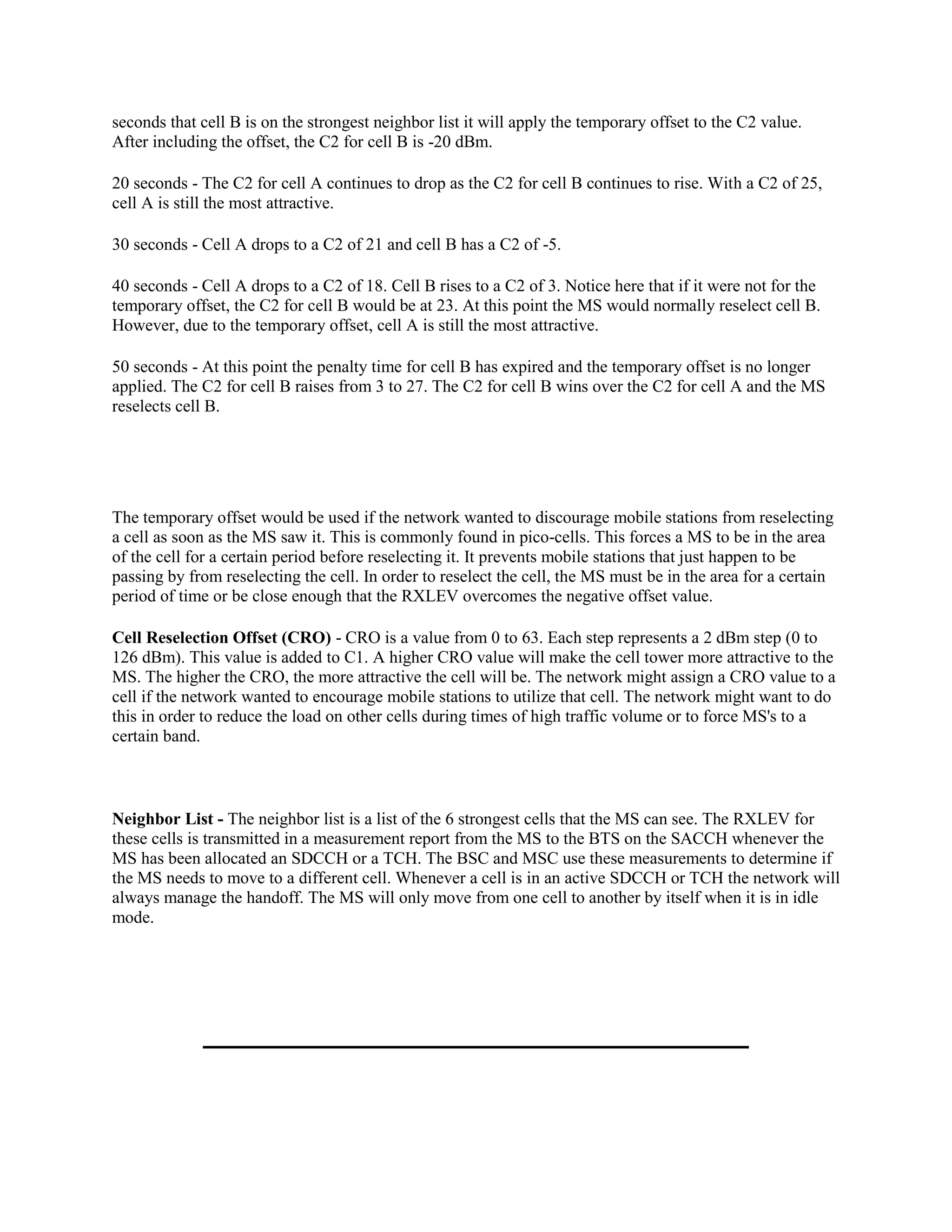 seconds that cell B is on the strongest neighbor list it will apply the temporary offset to the C2 value.
After including the offset, the C2 for cell B is -20 dBm.

20 seconds - The C2 for cell A continues to drop as the C2 for cell B continues to rise. With a C2 of 25,
cell A is still the most attractive.

30 seconds - Cell A drops to a C2 of 21 and cell B has a C2 of -5.

40 seconds - Cell A drops to a C2 of 18. Cell B rises to a C2 of 3. Notice here that if it were not for the
temporary offset, the C2 for cell B would be at 23. At this point the MS would normally reselect cell B.
However, due to the temporary offset, cell A is still the most attractive.

50 seconds - At this point the penalty time for cell B has expired and the temporary offset is no longer
applied. The C2 for cell B raises from 3 to 27. The C2 for cell B wins over the C2 for cell A and the MS
reselects cell B.




The temporary offset would be used if the network wanted to discourage mobile stations from reselecting
a cell as soon as the MS saw it. This is commonly found in pico-cells. This forces a MS to be in the area
of the cell for a certain period before reselecting it. It prevents mobile stations that just happen to be
passing by from reselecting the cell. In order to reselect the cell, the MS must be in the area for a certain
period of time or be close enough that the RXLEV overcomes the negative offset value.

Cell Reselection Offset (CRO) - CRO is a value from 0 to 63. Each step represents a 2 dBm step (0 to
126 dBm). This value is added to C1. A higher CRO value will make the cell tower more attractive to the
MS. The higher the CRO, the more attractive the cell will be. The network might assign a CRO value to a
cell if the network wanted to encourage mobile stations to utilize that cell. The network might want to do
this in order to reduce the load on other cells during times of high traffic volume or to force MS's to a
certain band.



Neighbor List - The neighbor list is a list of the 6 strongest cells that the MS can see. The RXLEV for
these cells is transmitted in a measurement report from the MS to the BTS on the SACCH whenever the
MS has been allocated an SDCCH or a TCH. The BSC and MSC use these measurements to determine if
the MS needs to move to a different cell. Whenever a cell is in an active SDCCH or TCH the network will
always manage the handoff. The MS will only move from one cell to another by itself when it is in idle
mode.
 