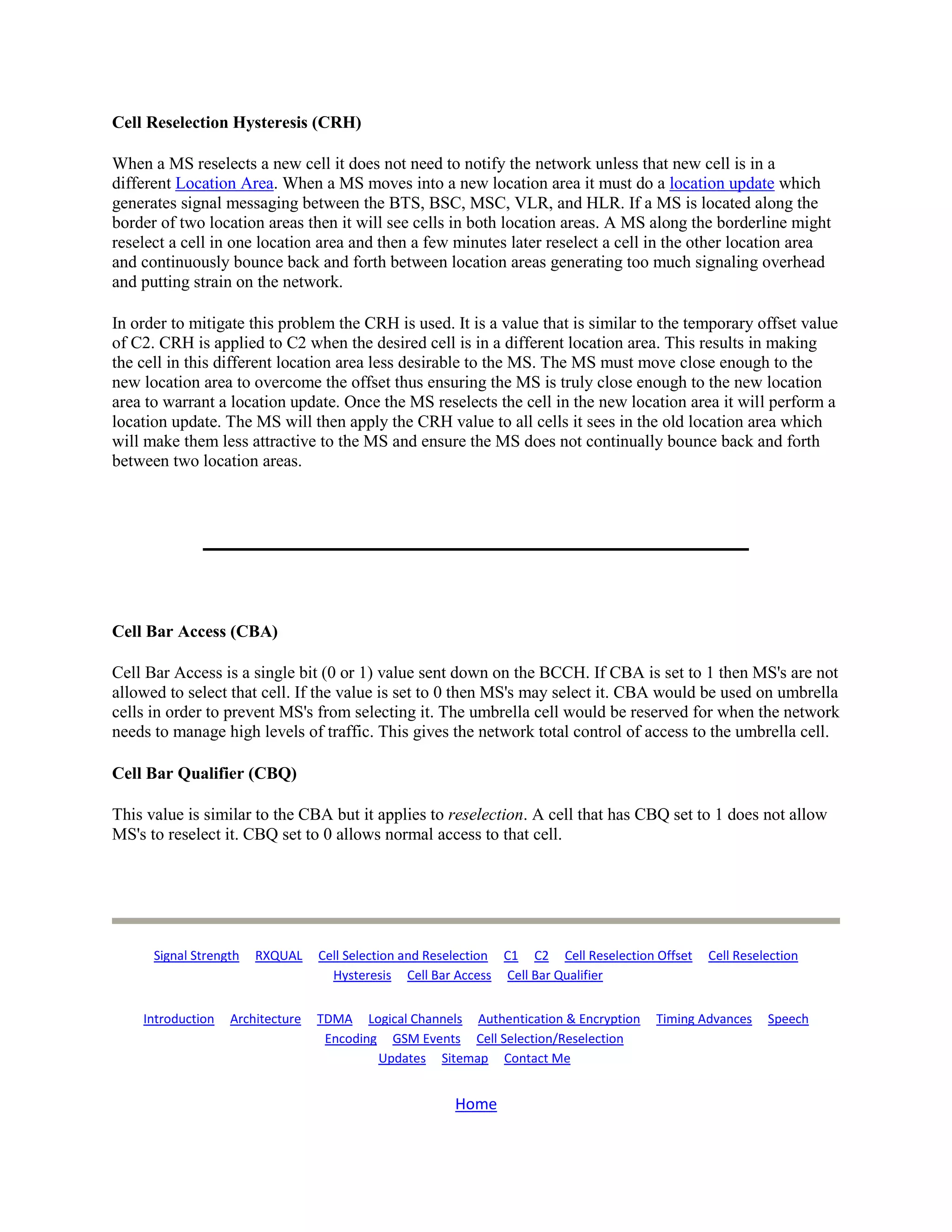 Cell Reselection Hysteresis (CRH)

When a MS reselects a new cell it does not need to notify the network unless that new cell is in a
different Location Area. When a MS moves into a new location area it must do a location update which
generates signal messaging between the BTS, BSC, MSC, VLR, and HLR. If a MS is located along the
border of two location areas then it will see cells in both location areas. A MS along the borderline might
reselect a cell in one location area and then a few minutes later reselect a cell in the other location area
and continuously bounce back and forth between location areas generating too much signaling overhead
and putting strain on the network.

In order to mitigate this problem the CRH is used. It is a value that is similar to the temporary offset value
of C2. CRH is applied to C2 when the desired cell is in a different location area. This results in making
the cell in this different location area less desirable to the MS. The MS must move close enough to the
new location area to overcome the offset thus ensuring the MS is truly close enough to the new location
area to warrant a location update. Once the MS reselects the cell in the new location area it will perform a
location update. The MS will then apply the CRH value to all cells it sees in the old location area which
will make them less attractive to the MS and ensure the MS does not continually bounce back and forth
between two location areas.




Cell Bar Access (CBA)

Cell Bar Access is a single bit (0 or 1) value sent down on the BCCH. If CBA is set to 1 then MS's are not
allowed to select that cell. If the value is set to 0 then MS's may select it. CBA would be used on umbrella
cells in order to prevent MS's from selecting it. The umbrella cell would be reserved for when the network
needs to manage high levels of traffic. This gives the network total control of access to the umbrella cell.

Cell Bar Qualifier (CBQ)

This value is similar to the CBA but it applies to reselection. A cell that has CBQ set to 1 does not allow
MS's to reselect it. CBQ set to 0 allows normal access to that cell.




      Signal Strength   RXQUAL    Cell Selection and Reselection C1 C2 Cell Reselection Offset   Cell Reselection
                                    Hysteresis Cell Bar Access Cell Bar Qualifier


    Introduction   Architecture   TDMA Logical Channels Authentication & Encryption     Timing Advances    Speech
                                   Encoding GSM Events Cell Selection/Reselection
                                           Updates Sitemap Contact Me


                                                       Home
 