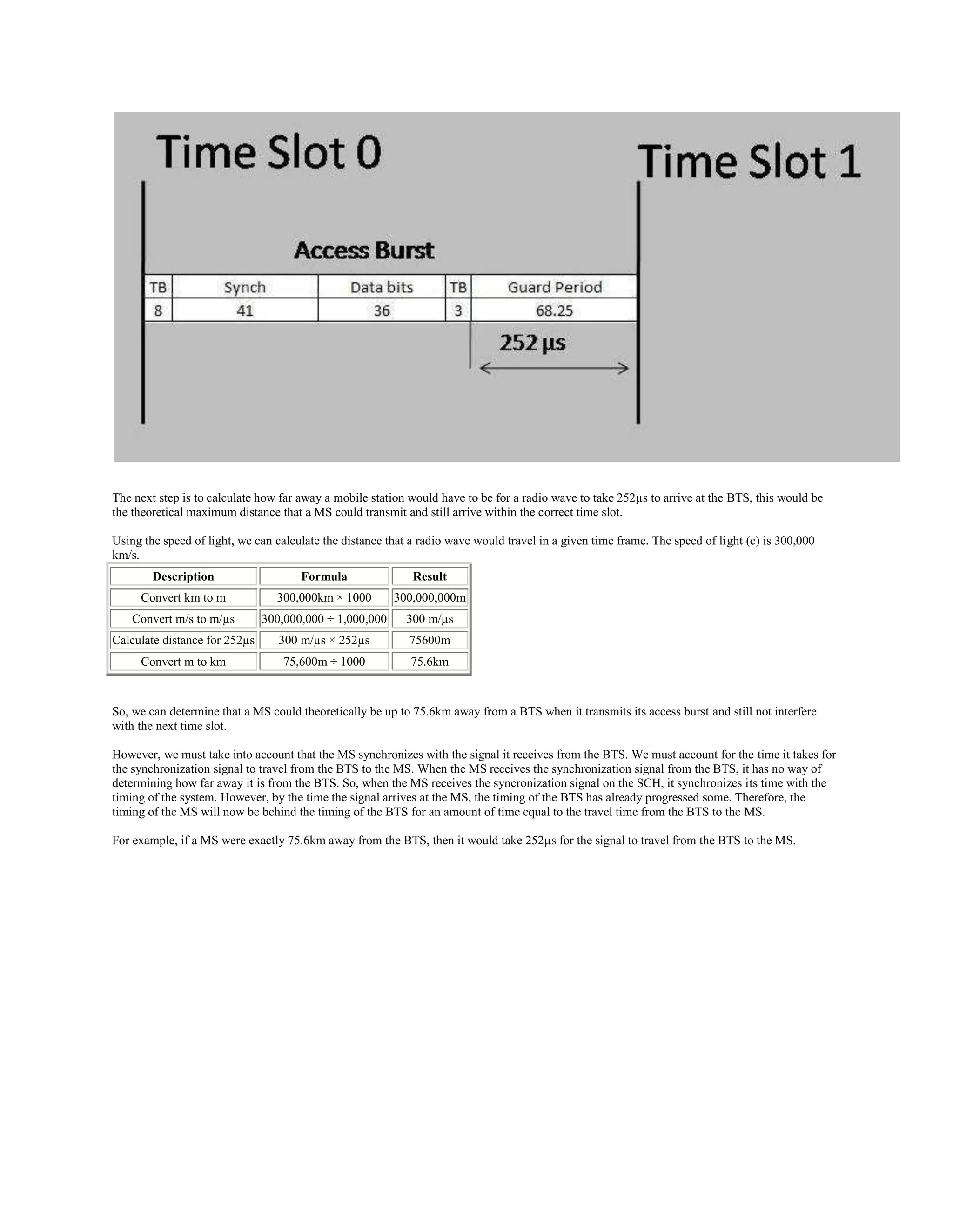 The next step is to calculate how far away a mobile station would have to be for a radio wave to take 252µs to arrive at the BTS, this would be
the theoretical maximum distance that a MS could transmit and still arrive within the correct time slot.

Using the speed of light, we can calculate the distance that a radio wave would travel in a given time frame. The speed of light (c) is 300,000
km/s.
        Description                   Formula                Result
     Convert km to m             300,000km × 1000        300,000,000m
    Convert m/s to m/µs        300,000,000 ÷ 1,000,000     300 m/µs
Calculate distance for 252µs      300 m/µs × 252µs          75600m
     Convert m to km              75,600m ÷ 1000            75.6km


So, we can determine that a MS could theoretically be up to 75.6km away from a BTS when it transmits its access burst and still not interfere
with the next time slot.

However, we must take into account that the MS synchronizes with the signal it receives from the BTS. We must account for the time it takes for
the synchronization signal to travel from the BTS to the MS. When the MS receives the synchronization signal from the BTS, it has no way of
determining how far away it is from the BTS. So, when the MS receives the syncronization signal on the SCH, it synchronizes its time with the
timing of the system. However, by the time the signal arrives at the MS, the timing of the BTS has already progressed some. Therefore, the
timing of the MS will now be behind the timing of the BTS for an amount of time equal to the travel time from the BTS to the MS.

For example, if a MS were exactly 75.6km away from the BTS, then it would take 252µs for the signal to travel from the BTS to the MS.
 