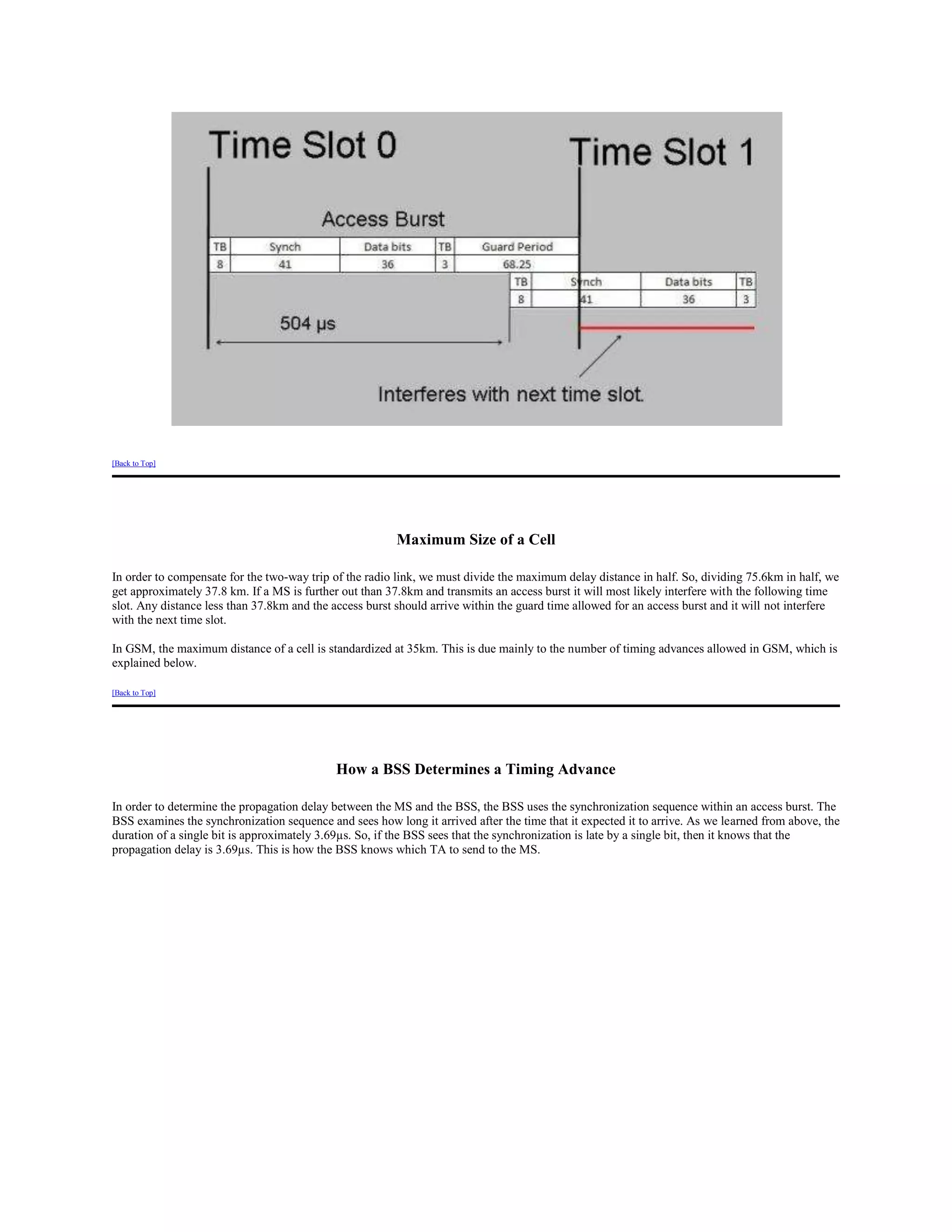 [Back to Top]




                                                         Maximum Size of a Cell

In order to compensate for the two-way trip of the radio link, we must divide the maximum delay distance in half. So, dividing 75.6km in half, we
get approximately 37.8 km. If a MS is further out than 37.8km and transmits an access burst it will most likely interfere with the following time
slot. Any distance less than 37.8km and the access burst should arrive within the guard time allowed for an access burst and it will not interfere
with the next time slot.

In GSM, the maximum distance of a cell is standardized at 35km. This is due mainly to the number of timing advances allowed in GSM, which is
explained below.

[Back to Top]




                                            How a BSS Determines a Timing Advance

In order to determine the propagation delay between the MS and the BSS, the BSS uses the synchronization sequence within an access burst. The
BSS examines the synchronization sequence and sees how long it arrived after the time that it expected it to arrive. As we learned from above, the
duration of a single bit is approximately 3.69µs. So, if the BSS sees that the synchronization is late by a single bit, then it knows that the
propagation delay is 3.69µs. This is how the BSS knows which TA to send to the MS.
 