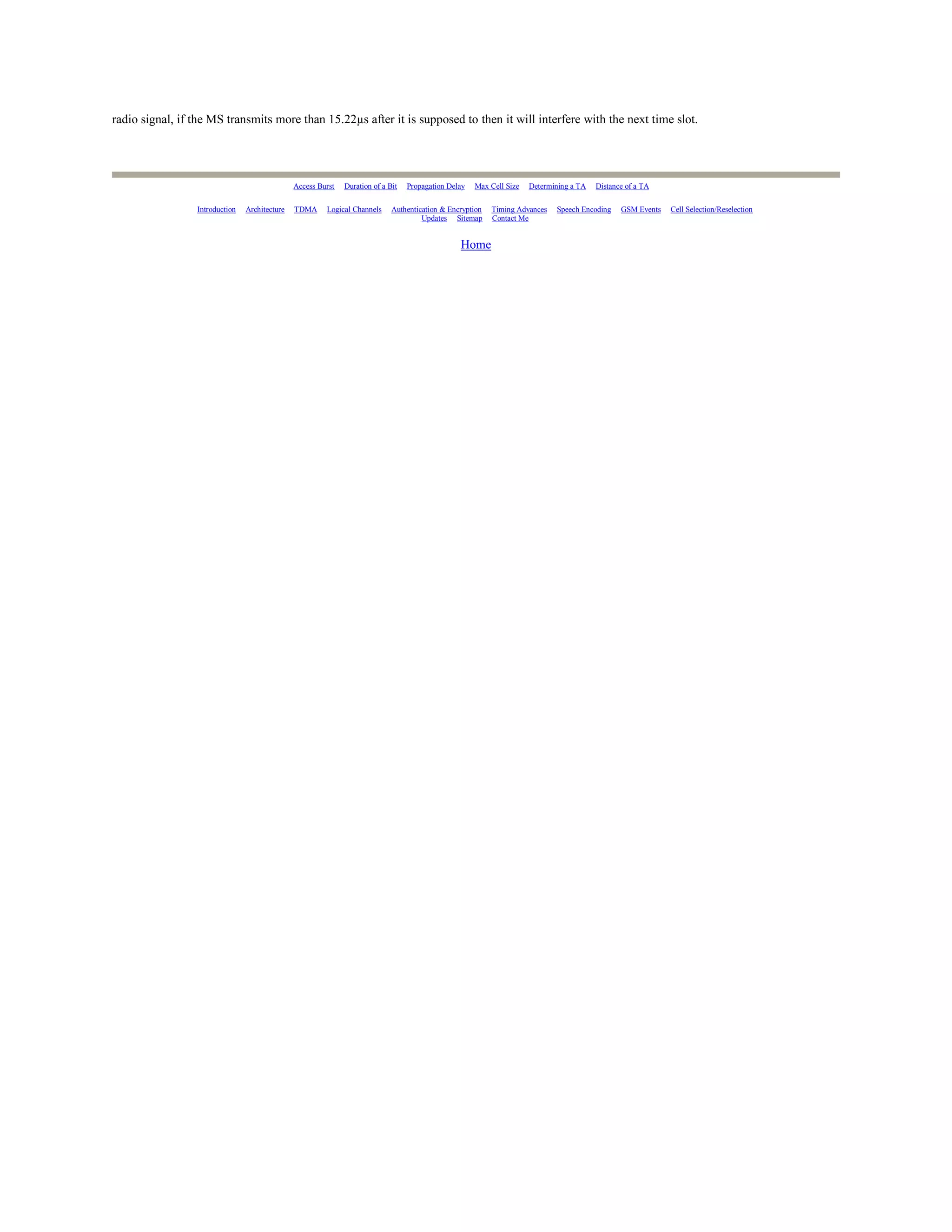 radio signal, if the MS transmits more than 15.22µs after it is supposed to then it will interfere with the next time slot.




                                               Access Burst   Duration of a Bit   Propagation Delay   Max Cell Size   Determining a TA   Distance of a TA

                 Introduction   Architecture   TDMA     Logical Channels     Authentication & Encryption   Timing Advances   Speech Encoding    GSM Events   Cell Selection/Reselection
                                                                                      Updates Sitemap      Contact Me


                                                                                                 Home
 