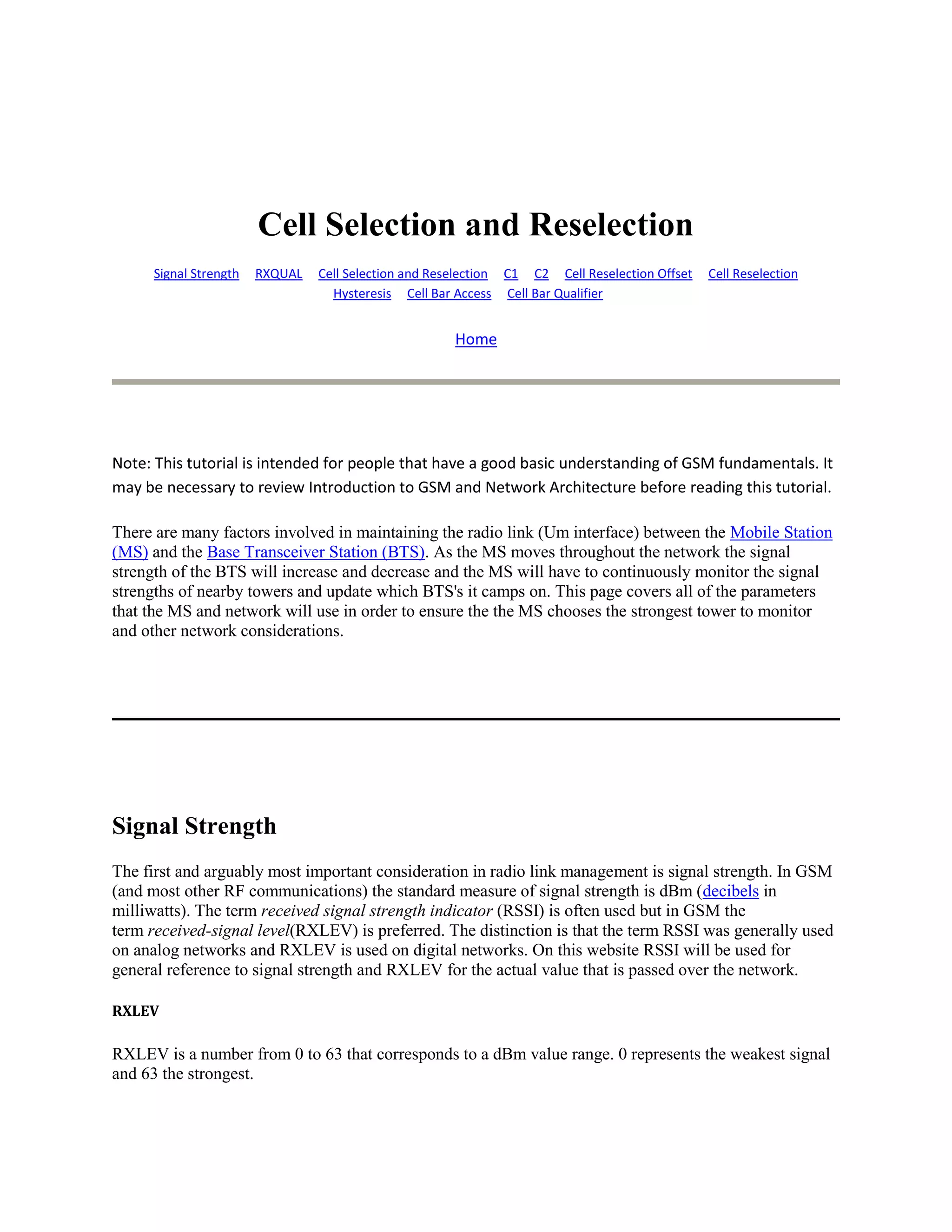 Cell Selection and Reselection
      Signal Strength   RXQUAL   Cell Selection and Reselection C1 C2 Cell Reselection Offset   Cell Reselection
                                   Hysteresis Cell Bar Access Cell Bar Qualifier


                                                      Home




Note: This tutorial is intended for people that have a good basic understanding of GSM fundamentals. It
may be necessary to review Introduction to GSM and Network Architecture before reading this tutorial.

There are many factors involved in maintaining the radio link (Um interface) between the Mobile Station
(MS) and the Base Transceiver Station (BTS). As the MS moves throughout the network the signal
strength of the BTS will increase and decrease and the MS will have to continuously monitor the signal
strengths of nearby towers and update which BTS's it camps on. This page covers all of the parameters
that the MS and network will use in order to ensure the the MS chooses the strongest tower to monitor
and other network considerations.




Signal Strength
The first and arguably most important consideration in radio link management is signal strength. In GSM
(and most other RF communications) the standard measure of signal strength is dBm (decibels in
milliwatts). The term received signal strength indicator (RSSI) is often used but in GSM the
term received-signal level(RXLEV) is preferred. The distinction is that the term RSSI was generally used
on analog networks and RXLEV is used on digital networks. On this website RSSI will be used for
general reference to signal strength and RXLEV for the actual value that is passed over the network.

RXLEV

RXLEV is a number from 0 to 63 that corresponds to a dBm value range. 0 represents the weakest signal
and 63 the strongest.
 