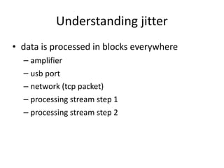 Understanding	jitter
• data	is	processed	in	blocks	everywhere	
– amplifier	
– usb	port	
– network	(tcp	packet)	
– processing	stream	step	1	
– processing	stream	step	2
 