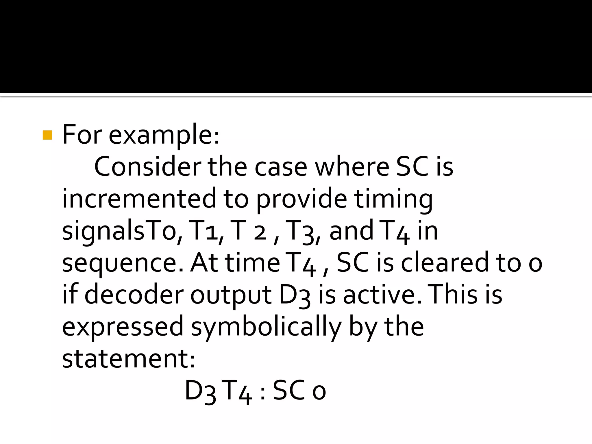  For example:
Consider the case where SC is
incremented to provide timing
signalsT0,T1,T 2 ,T3, andT4 in
sequence. At timeT4 , SC is cleared to 0
if decoder output D3 is active.This is
expressed symbolically by the
statement:
D3T4 : SC 0
 