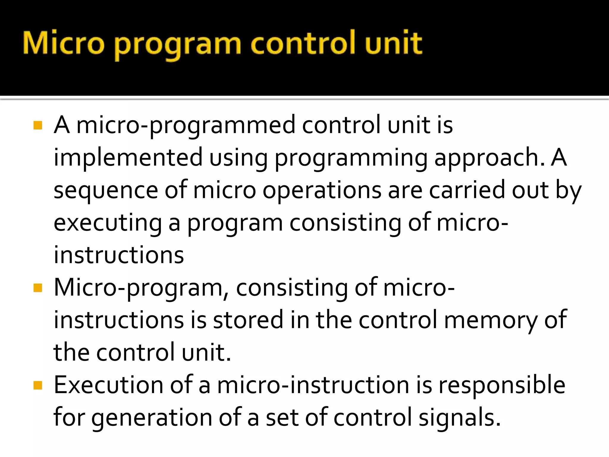  A micro-programmed control unit is
implemented using programming approach. A
sequence of micro operations are carried out by
executing a program consisting of micro-
instructions
 Micro-program, consisting of micro-
instructions is stored in the control memory of
the control unit.
 Execution of a micro-instruction is responsible
for generation of a set of control signals.
 