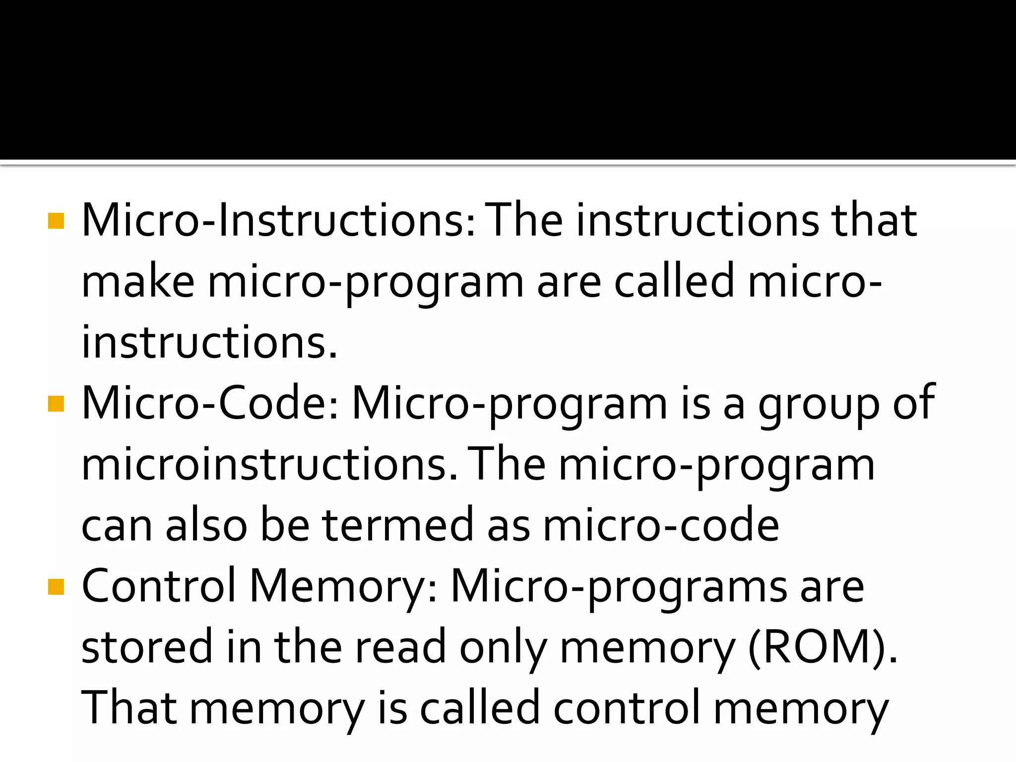  Micro-Instructions:The instructions that
make micro-program are called micro-
instructions.
 Micro-Code: Micro-program is a group of
microinstructions.The micro-program
can also be termed as micro-code
 Control Memory: Micro-programs are
stored in the read only memory (ROM).
That memory is called control memory
 