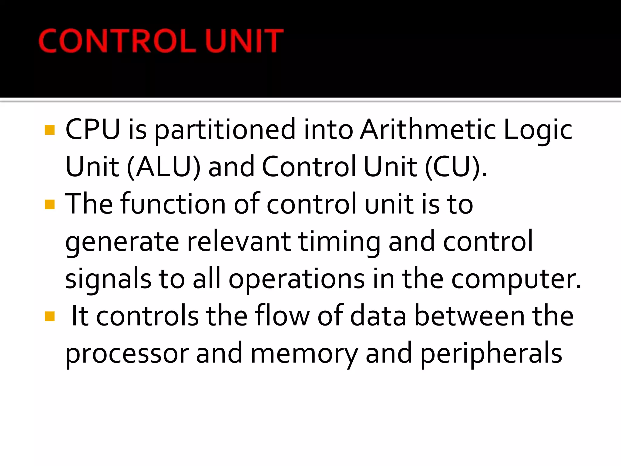 CPU is partitioned into Arithmetic Logic
Unit (ALU) and Control Unit (CU).
 The function of control unit is to
generate relevant timing and control
signals to all operations in the computer.
 It controls the flow of data between the
processor and memory and peripherals
 