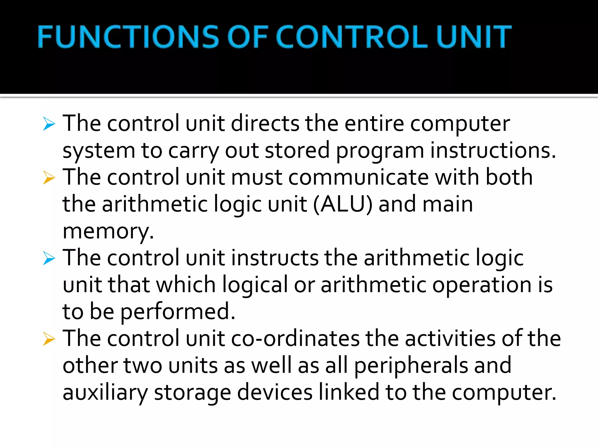  The control unit directs the entire computer
system to carry out stored program instructions.
 The control unit must communicate with both
the arithmetic logic unit (ALU) and main
memory.
 The control unit instructs the arithmetic logic
unit that which logical or arithmetic operation is
to be performed.
 The control unit co-ordinates the activities of the
other two units as well as all peripherals and
auxiliary storage devices linked to the computer.
 