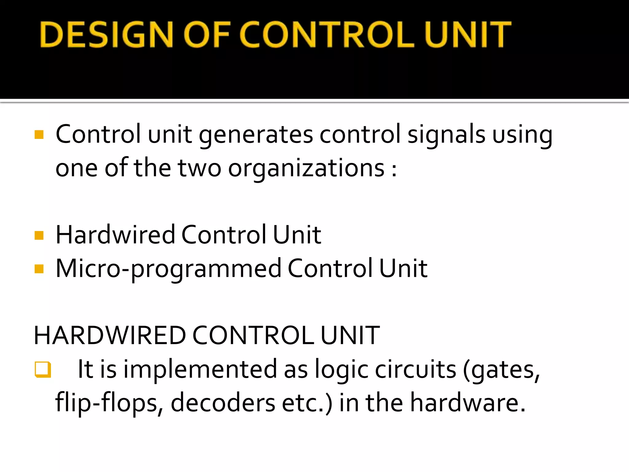  Control unit generates control signals using
one of the two organizations :
 Hardwired Control Unit
 Micro-programmed Control Unit
HARDWIRED CONTROL UNIT
 It is implemented as logic circuits (gates,
flip-flops, decoders etc.) in the hardware.
 