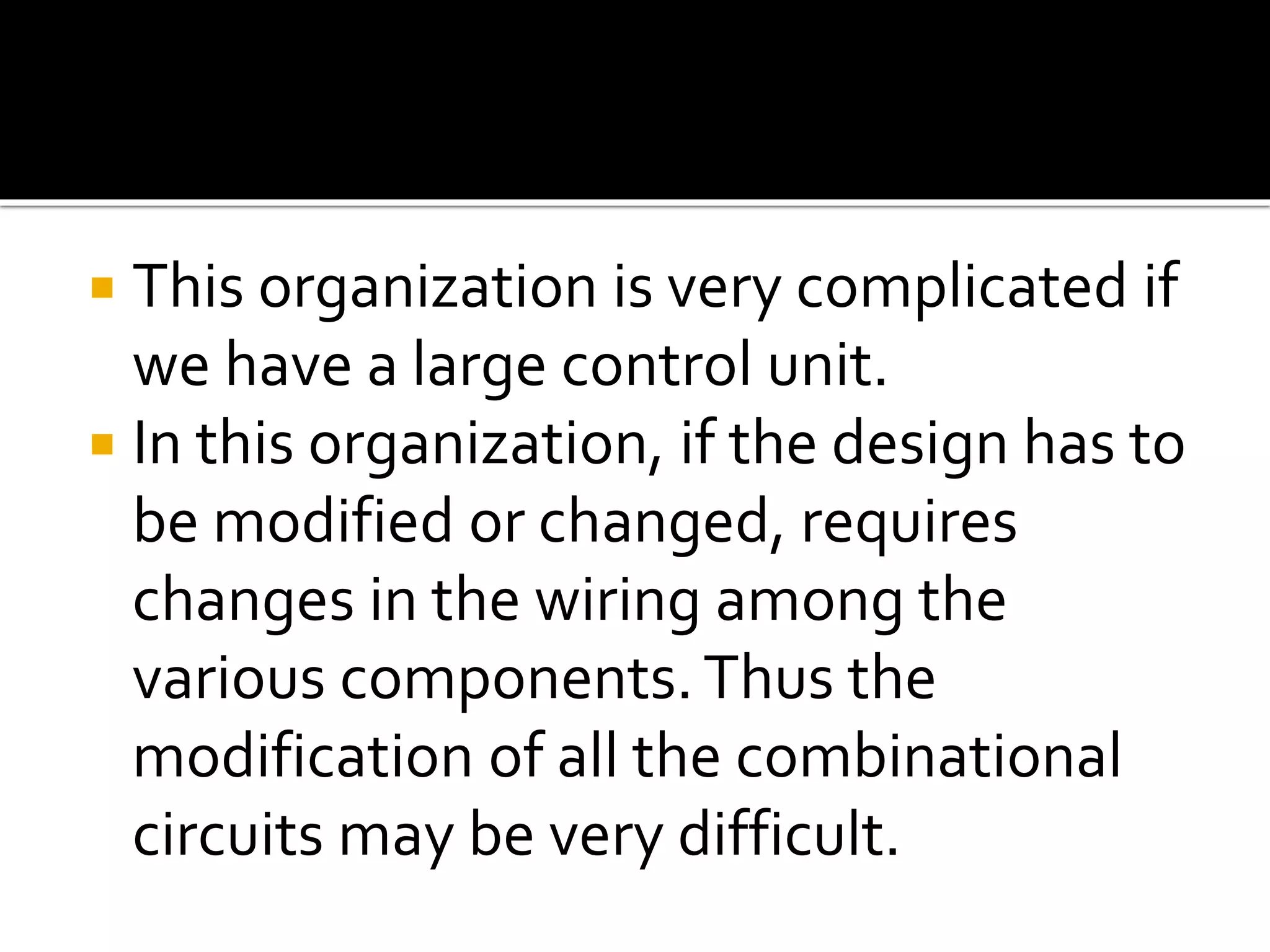  This organization is very complicated if
we have a large control unit.
 In this organization, if the design has to
be modified or changed, requires
changes in the wiring among the
various components.Thus the
modification of all the combinational
circuits may be very difficult.
 