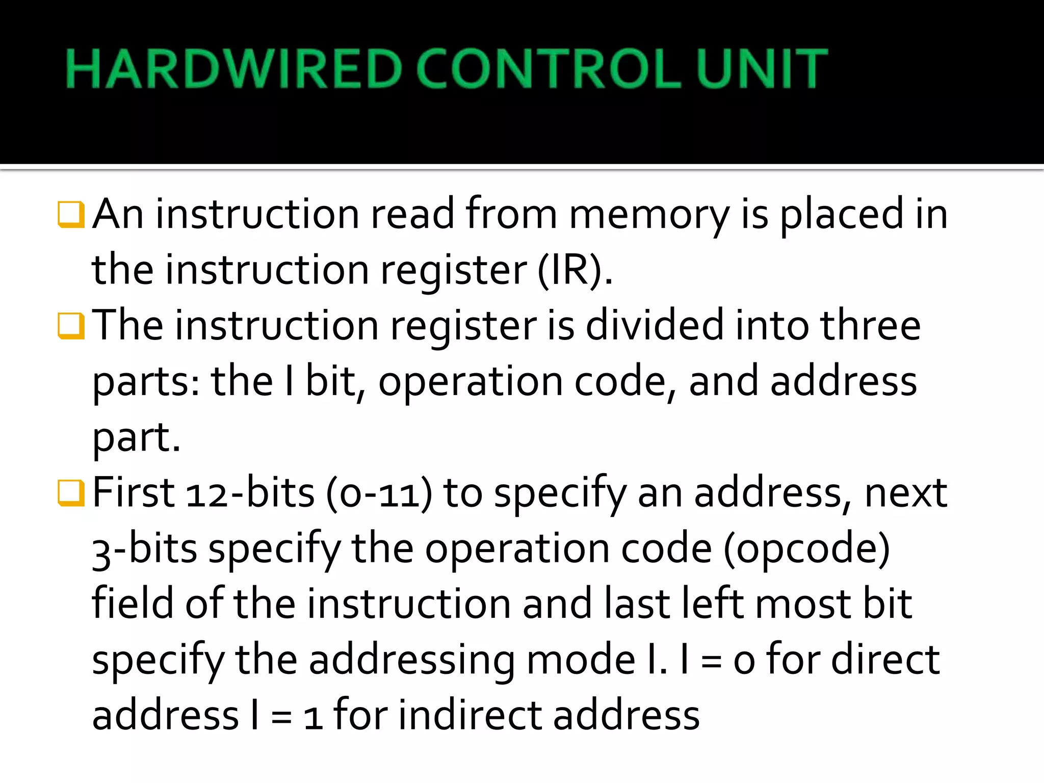An instruction read from memory is placed in
the instruction register (IR).
The instruction register is divided into three
parts: the I bit, operation code, and address
part.
First 12-bits (0-11) to specify an address, next
3-bits specify the operation code (opcode)
field of the instruction and last left most bit
specify the addressing mode I. I = 0 for direct
address I = 1 for indirect address
 