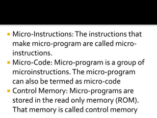  Micro-Instructions:The instructions that
make micro-program are called micro-
instructions.
 Micro-Code: Micro-program is a group of
microinstructions.The micro-program
can also be termed as micro-code
 Control Memory: Micro-programs are
stored in the read only memory (ROM).
That memory is called control memory
 