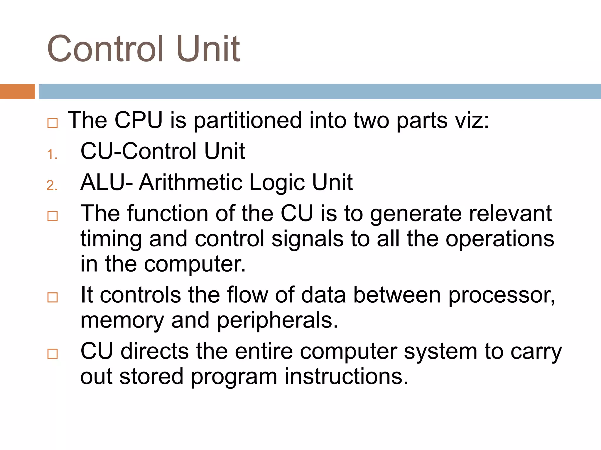 Control Unit
 The CPU is partitioned into two parts viz:
1. CU-Control Unit
2. ALU- Arithmetic Logic Unit
 The function of the CU is to generate relevant
timing and control signals to all the operations
in the computer.
 It controls the flow of data between processor,
memory and peripherals.
 CU directs the entire computer system to carry
out stored program instructions.
 