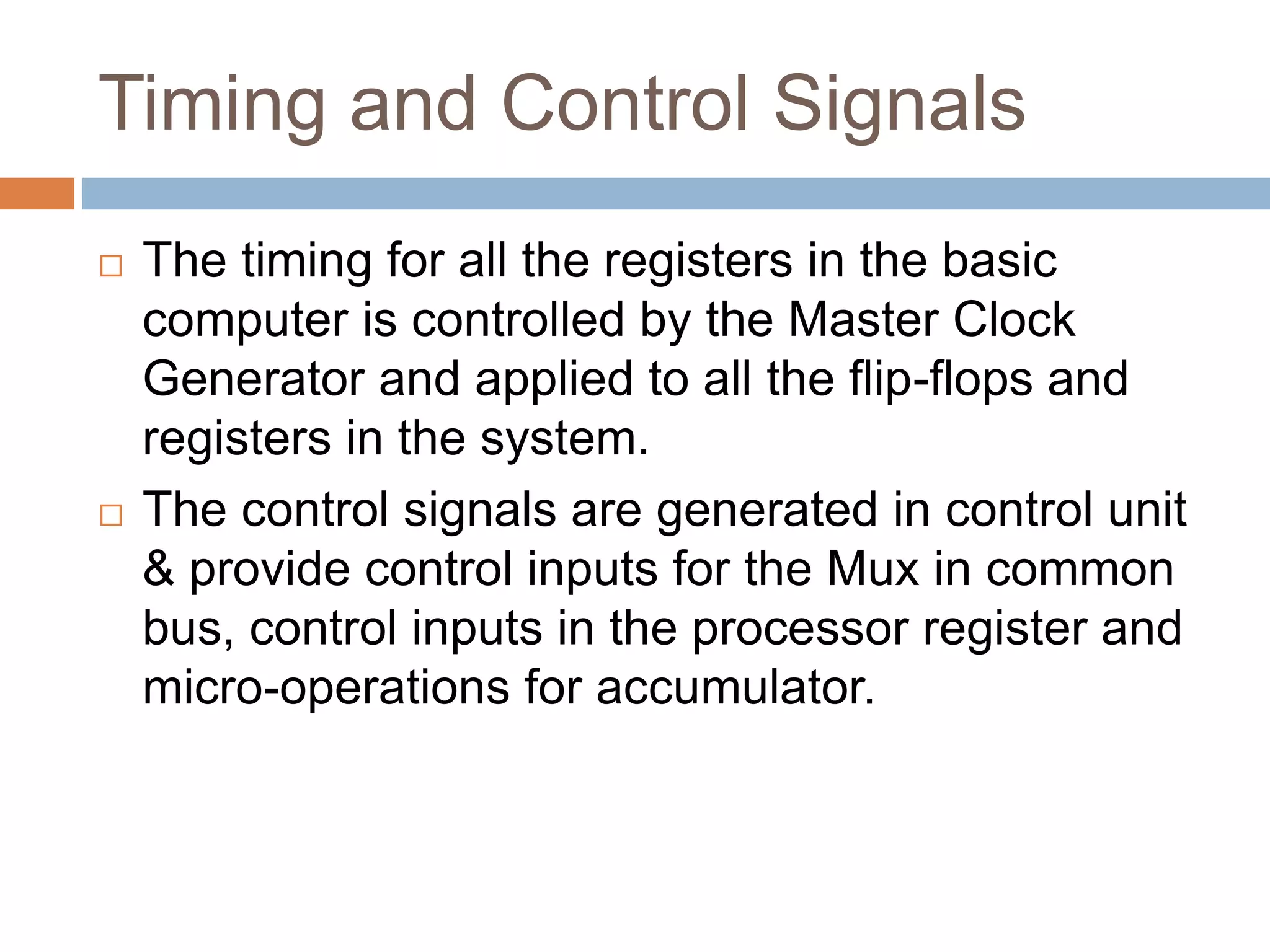 Timing and Control Signals
 The timing for all the registers in the basic
computer is controlled by the Master Clock
Generator and applied to all the flip-flops and
registers in the system.
 The control signals are generated in control unit
& provide control inputs for the Mux in common
bus, control inputs in the processor register and
micro-operations for accumulator.
 