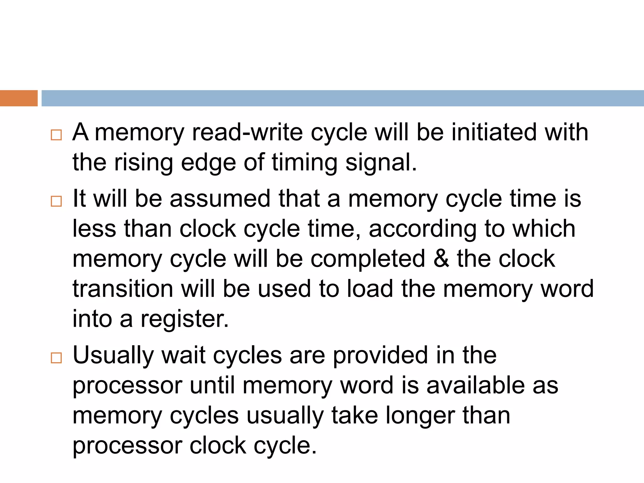  A memory read-write cycle will be initiated with
the rising edge of timing signal.
 It will be assumed that a memory cycle time is
less than clock cycle time, according to which
memory cycle will be completed & the clock
transition will be used to load the memory word
into a register.
 Usually wait cycles are provided in the
processor until memory word is available as
memory cycles usually take longer than
processor clock cycle.
 