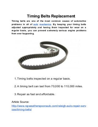     Timing Belts Replacement 
Timing belts are one of the most common causes of automotive                     
problems in all of ​auto mechanics​. By keeping your timing belts                     
adjusted appropriately and having them inspected for wear on a                   
regular basis, you can prevent extremely serious engine problems                 
from ever happening.  
 
 
 
 
1. Timing belts inspected on a regular basis. 
 
2. A timing belt can last from 70,000 to 110,000 miles. 
 
3. Repair as fast and affordable. 
 
Article Source: 
http://www.rayweatherspoonauto.com/raleigh­auto­repair­serv
ices/timing­belts/  
 