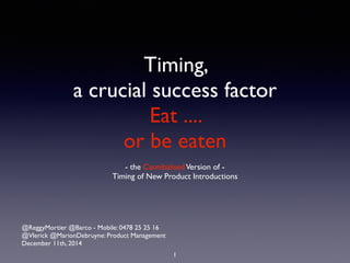 Timing, 
a crucial success factor 
Eat .... 
or be eaten 
- the Cannibalised Version of - 
Timing of New Product Introductions 
@ReggyMortier @Barco - Mobile: 0478 25 25 16 
@Vlerick @MarionDebruyne: Product Management 
December 11th, 2014 
1 
 