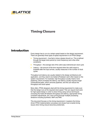 Timing Closure 1
Timing Closure
Introduction
Every design has to run at a certain speed based on the design requirement.
There are generally three types of speed requirement in an FPGA design:
 Timing requirement – how fast or slow a design should run. This is defined
through the target clock period (or clock frequency) and a few other
constraints.
 Throughput – the average rate of the valid output delivered per clock cycle
 Latency – the amount of the time required when the valid output is
available after the input arrives, usually measured in the number of clock
cycles
Throughput and latency are usually related to the design architecture and
application, and they need to be traded off between each other based on the
system requirement. For example, high throughput usually means more
pipelining, which increases the latency; low latency usually requires longer
combinatorial paths, which removes pipelines, and this can reduce the
throughput and clock speed.
More often, FPGA designers deal with the timing requirement to make sure
that the design runs at the required clock speed. This can require hard work
for high-speed design in order to close timing using various techniques
(including the trade-off between throughput and latency, appropriate timing
constraint adjustments, etc.) and running through multiple processing
iterations including Synthesis, MAP and PAR.
This document focuses on the timing requirement; it explains the timing-
driven FPGA implementation processes and shows how to tackle timing
issues when timing closure becomes problematic.
 