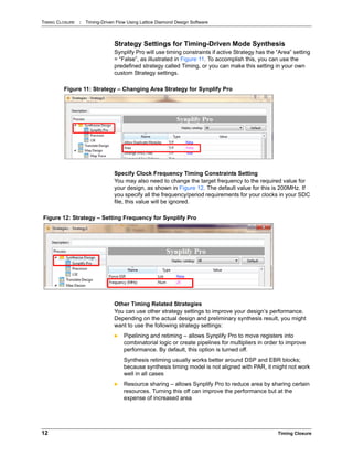 TIMING CLOSURE : Timing-Driven Flow Using Lattice Diamond Design Software
12 Timing Closure
Strategy Settings for Timing-Driven Mode Synthesis
Synplify Pro will use timing constraints if active Strategy has the “Area” setting
= “False”, as illustrated in Figure 11. To accomplish this, you can use the
predefined strategy called Timing, or you can make this setting in your own
custom Strategy settings.
Specify Clock Frequency Timing Constraints Setting
You may also need to change the target frequency to the required value for
your design, as shown in Figure 12. The default value for this is 200MHz. If
you specify all the frequency/period requirements for your clocks in your SDC
file, this value will be ignored.
Other Timing Related Strategies
You can use other strategy settings to improve your design’s performance.
Depending on the actual design and preliminary synthesis result, you might
want to use the following strategy settings:
 Pipelining and retiming – allows Synplify Pro to move registers into
combinatorial logic or create pipelines for multipliers in order to improve
performance. By default, this option is turned off.
Synthesis retiming usually works better around DSP and EBR blocks;
because synthesis timing model is not aligned with PAR, it might not work
well in all cases
 Resource sharing – allows Synplify Pro to reduce area by sharing certain
resources. Turning this off can improve the performance but at the
expense of increased area
Figure 11: Strategy – Changing Area Strategy for Synplify Pro
Figure 12: Strategy – Setting Frequency for Synplify Pro
 