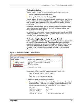 TIMING CLOSURE : Timing-Driven Flow Using Lattice Diamond
Timing Closure 13
Timing Constraints
You can use two types of constraint to define your timing requirements:
 Synplify Design Constraints (Synplify SDC)
 Synopsys Design Constraints (Synopsys SDC)
The two types of constraint cannot be mixed and used together. They cannot
be used in the same constraint file (.sdc) or in separate multiple constraint
files. You need select one type to drive the Synplify Pro process in timing-
driven mode.
Remember that Synplify Pro must be in timing-driven mode in order to have
your timing constraints applied to the synthesis process; otherwise, your
timing constraints might be ignored.
For detailed information about using timing constraints through Synplify SDC
and Synopsys SDC, refer to the Synopsys FPGA Synthesis User Guide and
Synopsys FPGA Reference Manual.
Understanding the Synplify Pro Timing Report
With the appropriate synthesis strategies and timing constraints, you can start
the Synplify Pro synthesis process. The synthesis report includes timing-
related information and can be viewed in the Diamond Report View. You can
also access the report through the Synplify Pro user interface. Refer to
Synopsys FPGA Synthesis User Guide and Synopsys FPGA Reference
Manual)
In the report, look at the section enclosed between these 2 lines:
##### START OF TIMING REPORT #####[
……
##### END OF TIMING REPORT #####]
A few places where you need to pay attention:
 The summary at the top, as shown in the following example. Ensure that
the appropriate SDC file was used and that the required frequency and
other timing constraints defined in the SDC file were included.
Top view: demo
Requested Frequency: 25.0 MHz
Wire load mode: top
Paths requested: 3
Constraint File(s): C:projectsdemodemo.sdc
Figure 13: Synthesis Report in Lattice Diamond
 
