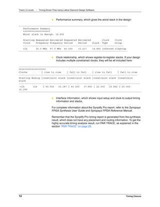 TIMING CLOSURE : Timing-Driven Flow Using Lattice Diamond Design Software
14 Timing Closure
 Performance summary, which gives the worst slack in the design:
 Clock relationship, which shows register-to-register slacks. If your design
includes multiple constrained clocks, they will be all included here:
 Interface information, which shows input setup and clock to output timing
information and slacks.
For complete information about the Synplify Pro report, refer to the Synopsys
FPGA Synthesis User Guide and Synopsys FPGA Reference Manual.
Remember that the Synplify Pro timing report is generated from the synthesis
result, which does not have any placement and routing information. To get the
highly accurate timing analysis result, run PAR TRACE, as explained in the
section “PAR TRACE” on page 29.
Performance Summary
*******************
Worst slack in design: 14.892
Starting Requested Estimated Requested Estimated Clock Clock
Clock Frequency Frequency Period Period Slack Type Group
-----------------------------------------------------------------------
clk 25.0 MHz 97.9 MHz 40.000 10.217 14.892 inferred clkgroup
*******************
Clocks | rise to rise | fall to fall | rise to fall | fall to rise
------------------------------------------------------------------------------------
Starting Ending |constraint slack |constraint slack |constraint slack |constraint
slack
--------------------------------------------------------------------------------------
-clk clk | 40.000 30.187 | 40.000 37.483 | 20.000 14.892 | 20.000
16.099
 