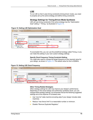 TIMING CLOSURE : Timing-Driven Flow Using Lattice Diamond
Timing Closure 15
LSE
To run LSE so that it uses timing constraints (timing-driven mode), you need
to properly set up the active strategy and define timing constraints.
Strategy Settings for Timing-Driven Mode Synthesis
LSE will use timing constraints if the active strategy has the “Optimization
Goal” setting = “Timing,” as illustrated in Figure 14.
To accomplish this, you can use the predefined strategy called Timing, or you
can make this setting in your own custom strategy settings.
Specify Clock Frequency Timing Constraint Setting
You might also need to change the target frequency to the required value for
your design, as shown in Figure 15. The default value for this is 200MHz.
Other Timing Related Strategies
Other strategy settings for LSE may improve your design’s performance.
Depending on the actual design and preliminary synthesis result, you can
change these strategy settings, but remember that all the following suggested
settings are at the expense of increased area:
 Use “one hot” state machine encoding style if your design includes state
machines.
 Reduce “max fanout limit” to a reasonable number or minimum.
 Disable “Remove Duplicate Registers.”
Figure 14: Setting LSE Optimization Goal
Figure 15: Setting LSE Clock Frequency
 