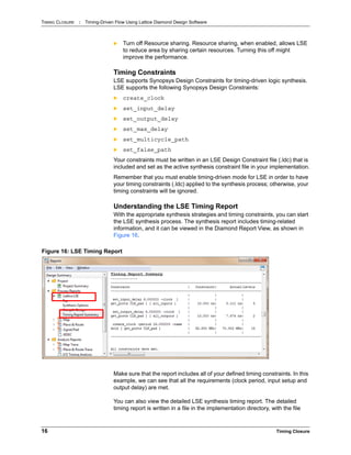 TIMING CLOSURE : Timing-Driven Flow Using Lattice Diamond Design Software
16 Timing Closure
 Turn off Resource sharing. Resource sharing, when enabled, allows LSE
to reduce area by sharing certain resources. Turning this off might
improve the performance.
Timing Constraints
LSE supports Synopsys Design Constraints for timing-driven logic synthesis.
LSE supports the following Synopsys Design Constraints:
 create_clock
 set_input_delay
 set_output_delay
 set_max_delay
 set_multicycle_path
 set_false_path
Your constraints must be written in an LSE Design Constraint file (.ldc) that is
included and set as the active synthesis constraint file in your implementation.
Remember that you must enable timing-driven mode for LSE in order to have
your timing constraints (.ldc) applied to the synthesis process; otherwise, your
timing constraints will be ignored.
Understanding the LSE Timing Report
With the appropriate synthesis strategies and timing constraints, you can start
the LSE synthesis process. The synthesis report includes timing-related
information, and it can be viewed in the Diamond Report View, as shown in
Figure 16.
Make sure that the report includes all of your defined timing constraints. In this
example, we can see that all the requirements (clock period, input setup and
output delay) are met.
You can also view the detailed LSE synthesis timing report. The detailed
timing report is written in a file in the implementation directory, with the file
Figure 16: LSE Timing Report
 