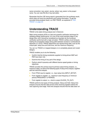 TIMING CLOSURE : Timing-Driven Flow Using Lattice Diamond
Timing Closure 17
name convention <prj_name>_lse.twr, where <prj_name> is the project
name. You can view this file in any text editor.
Remember that the LSE timing report is generated from the synthesis result,
which does not have any placement and routing information. To get the
accurate timing analysis result, run PAR TRACE, as explained in “PAR
TRACE” on page 29.
Understanding TRACE
TRACE is the static timing analysis tool in Diamond.
Static timing analysis (STA) is a fast and powerful verification technique for
validating design performance. It is one of the most important steps in the
design flow, and it should be considered as important as the functional
verification performed with a logic simulator. TRACE verifies circuit timing by
totaling the propagation delays along paths between clocked or combinational
elements in a circuit. TRACE determines and reports timing data, such as the
critical path, setup time and hold time, and the maximum frequency.
You can run TRACE on mapped designs or on completely placed and routed
designs.
TRACE enables you to do the following:
 Confirm that the timing constraints supplied to timing-driven MAP and
PAR have been met.
 Examine the timing of any part of the design
 Perform what-if scenarios with different device speed grades or timing
objectives
TRACE provides the primary-input-to-primary-output timing analysis, i.e.,
maximum delay, as well as the following types of setup time analysis, together
with the hold time analysis:
 From FPGA input to register, i.e., input setup time (INPUT_SETUP)
 From register to register, i.e., maximum clock frequency or minimum
period (FREQUENCY or PERIOD)
 From register to output, i.e., clock to output (CLOCK_TO_OUT)
TRACE performs two types of timing analysis: Setup and Hold. Setup time
analysis ensures that the data arrives at the receiving registers before the
next capturing clock edge. Hold time analysis ensures that the data does not
 