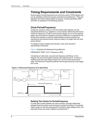TIMING CLOSURE : Introduction
2 Timing Closure
Timing Requirements and Constraints
Several types of timing requirement are commonly used in FPGA designs and
can be specified in Diamond through constraints and preferences. These are
applied to the FPGA implementation processes, including Synthesis, MAP
and PAR, as explained in the following sections.
Clock Period/Frequency
Usually the maximum delay (or the most critical path) between any two
sequential elements (e.g. registers) in a clock domain determines that clock’s
maximum frequency. In order to ensure that a design can run at the required
speed, the clock period or frequency should be defined as a constraint for the
timing-driven process so that the implementation process considers the
requirement and ensures that the maximum delay is no larger than the clock
period defined.
If a design includes multiple clock domains, each clock should be
appropriately constrained.
Figure 1 illustrates the following timing preference:
FREQUENCY PORT “CLK” <Frequency> MHZ
It illustrates an ideal clock, its period and frequency definitions. In this
diagram, the circuit will operate correctly if the data leaving FF_S (which is
created by the first clock edge) arrives at FF_D prior to the second clock
edge. The Period (or Frequency) defines how far apart these two clock edges
are in time.
Relating Two Clocks for Period/Frequency
If a data path crosses between two clock domains, the edge relationship
between those two clocks must be known to analyze the timing. For example,
if both clocks run with the same period P but there is skew between them, the
data path timing must meet a different constraint than T.
Figure 1: Period and Frequency of an Ideal Clock
 