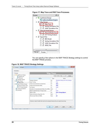TIMING CLOSURE : Timing-Driven Flow Using Lattice Diamond Design Software
20 Timing Closure
You can specify a few options in the MAP TRACE Strategy settings to control
the MAP TRACE process.
Figure 17: Map Trace and PAR Trace Processes
Figure 18: MAP TRACE Strategy Settings
 
