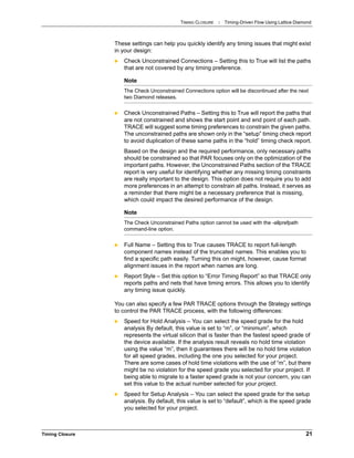 TIMING CLOSURE : Timing-Driven Flow Using Lattice Diamond
Timing Closure 21
These settings can help you quickly identify any timing issues that might exist
in your design:
 Check Unconstrained Connections – Setting this to True will list the paths
that are not covered by any timing preference.
 Check Unconstrained Paths – Setting this to True will report the paths that
are not constrained and shows the start point and end point of each path.
TRACE will suggest some timing preferences to constrain the given paths.
The unconstrained paths are shown only in the “setup” timing check report
to avoid duplication of these same paths in the “hold” timing check report.
Based on the design and the required performance, only necessary paths
should be constrained so that PAR focuses only on the optimization of the
important paths. However, the Unconstrained Paths section of the TRACE
report is very useful for identifying whether any missing timing constraints
are really important to the design. This option does not require you to add
more preferences in an attempt to constrain all paths. Instead, it serves as
a reminder that there might be a necessary preference that is missing,
which could impact the desired performance of the design.
 Full Name – Setting this to True causes TRACE to report full-length
component names instead of the truncated names. This enables you to
find a specific path easily. Turning this on might, however, cause format
alignment issues in the report when names are long.
 Report Style – Set this option to “Error Timing Report” so that TRACE only
reports paths and nets that have timing errors. This allows you to identify
any timing issue quickly.
You can also specify a few PAR TRACE options through the Strategy settings
to control the PAR TRACE process, with the following differences:
 Speed for Hold Analysis – You can select the speed grade for the hold
analysis By default, this value is set to “m”, or “minimum”, which
represents the virtual silicon that is faster than the fastest speed grade of
the device available. If the analysis result reveals no hold time violation
using the value “m”, then it guarantees there will be no hold time violation
for all speed grades, including the one you selected for your project.
There are some cases of hold time violations with the use of “m”, but there
might be no violation for the speed grade you selected for your project. If
being able to migrate to a faster speed grade is not your concern, you can
set this value to the actual number selected for your project.
 Speed for Setup Analysis – You can select the speed grade for the setup
analysis. By default, this value is set to “default”, which is the speed grade
you selected for your project.
Note
The Check Unconstrained Connections option will be discontinued after the next
two Diamond releases.
Note
The Check Unconstrained Paths option cannot be used with the -allprefpath
command-line option.
 