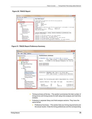 TIMING CLOSURE : Timing-Driven Flow Using Lattice Diamond
Timing Closure 23
 Timing summary at the top – This section summarizes the total number of
timing errors and timing scores for both setup time analysis and hold time
analysis.
 Following is separate Setup and Hold analysis sections. They have the
same format.
 Preference Summary – This section lists your timing requirements and
the actual results. It lists the timing preferences and the corresponding
Figure 20: TRACE Report
Figure 21: TRACE Report Preference Summary
 