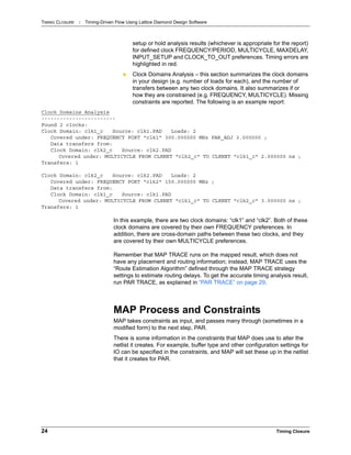 TIMING CLOSURE : Timing-Driven Flow Using Lattice Diamond Design Software
24 Timing Closure
setup or hold analysis results (whichever is appropriate for the report)
for defined clock FREQUENCY/PERIOD, MULTICYCLE, MAXDELAY,
INPUT_SETUP and CLOCK_TO_OUT preferences. Timing errors are
highlighted in red.
 Clock Domains Analysis – this section summarizes the clock domains
in your design (e.g. number of loads for each), and the number of
transfers between any two clock domains. It also summarizes if or
how they are constrained (e.g. FREQUENCY, MULTICYCLE). Missing
constraints are reported. The following is an example report:
Clock Domains Analysis
------------------------
Found 2 clocks:
Clock Domain: clk1_c Source: clk1.PAD Loads: 2
Covered under: FREQUENCY PORT "clk1" 300.000000 MHz PAR_ADJ 3.000000 ;
Data transfers from:
Clock Domain: clk2_c Source: clk2.PAD
Covered under: MULTICYCLE FROM CLKNET "clk2_c" TO CLKNET "clk1_c" 2.000000 ns ;
Transfers: 1
Clock Domain: clk2_c Source: clk2.PAD Loads: 2
Covered under: FREQUENCY PORT "clk2" 150.000000 MHz ;
Data transfers from:
Clock Domain: clk1_c Source: clk1.PAD
Covered under: MULTICYCLE FROM CLKNET "clk1_c" TO CLKNET "clk2_c" 3.000000 ns ;
Transfers: 1
In this example, there are two clock domains: “clk1” and “clk2”. Both of these
clock domains are covered by their own FREQUENCY preferences. In
addition, there are cross-domain paths between these two clocks, and they
are covered by their own MULTICYCLE preferences.
Remember that MAP TRACE runs on the mapped result, which does not
have any placement and routing information; instead, MAP TRACE uses the
“Route Estimation Algorithm” defined through the MAP TRACE strategy
settings to estimate routing delays. To get the accurate timing analysis result,
run PAR TRACE, as explained in “PAR TRACE” on page 29.
MAP Process and Constraints
MAP takes constraints as input, and passes many through (sometimes in a
modified form) to the next step, PAR.
There is some information in the constraints that MAP does use to alter the
netlist it creates. For example, buffer type and other configuration settings for
IO can be specified in the constraints, and MAP will set these up in the netlist
that it creates for PAR.
 
