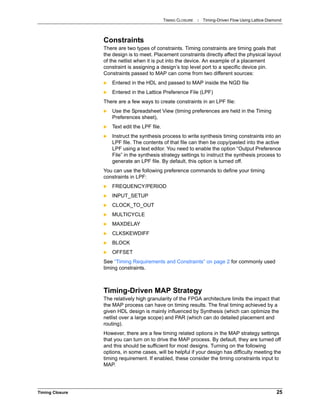 TIMING CLOSURE : Timing-Driven Flow Using Lattice Diamond
Timing Closure 25
Constraints
There are two types of constraints. Timing constraints are timing goals that
the design is to meet. Placement constraints directly affect the physical layout
of the netlist when it is put into the device. An example of a placement
constraint is assigning a design’s top level port to a specific device pin.
Constraints passed to MAP can come from two different sources:
 Entered in the HDL and passed to MAP inside the NGD file
 Entered in the Lattice Preference File (LPF)
There are a few ways to create constraints in an LPF file:
 Use the Spreadsheet View (timing preferences are held in the Timing
Preferences sheet),
 Text edit the LPF file.
 Instruct the synthesis process to write synthesis timing constraints into an
LPF file. The contents of that file can then be copy/pasted into the active
LPF using a text editor. You need to enable the option “Output Preference
File” in the synthesis strategy settings to instruct the synthesis process to
generate an LPF file. By default, this option is turned off.
You can use the following preference commands to define your timing
constraints in LPF:
 FREQUENCY/PERIOD
 INPUT_SETUP
 CLOCK_TO_OUT
 MULTICYCLE
 MAXDELAY
 CLKSKEWDIFF
 BLOCK
 OFFSET
See “Timing Requirements and Constraints” on page 2 for commonly used
timing constraints.
Timing-Driven MAP Strategy
The relatively high granularity of the FPGA architecture limits the impact that
the MAP process can have on timing results. The final timing achieved by a
given HDL design is mainly influenced by Synthesis (which can optimize the
netlist over a large scope) and PAR (which can do detailed placement and
routing).
However, there are a few timing related options in the MAP strategy settings
that you can turn on to drive the MAP process. By default, they are turned off
and this should be sufficient for most designs. Turning on the following
options, in some cases, will be helpful if your design has difficulty meeting the
timing requirement. If enabled, these consider the timing constraints input to
MAP.
 
