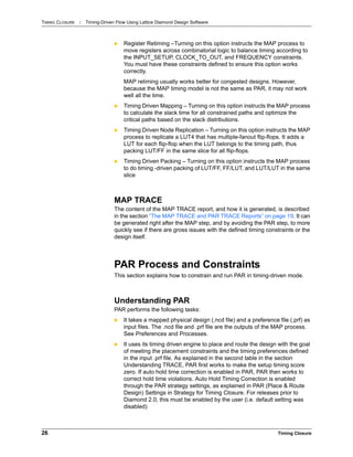 TIMING CLOSURE : Timing-Driven Flow Using Lattice Diamond Design Software
26 Timing Closure
 Register Retiming –Turning on this option instructs the MAP process to
move registers across combinatorial logic to balance timing according to
the INPUT_SETUP, CLOCK_TO_OUT, and FREQUENCY constraints.
You must have these constraints defined to ensure this option works
correctly.
MAP retiming usually works better for congested designs. However,
because the MAP timing model is not the same as PAR, it may not work
well all the time.
 Timing Driven Mapping – Turning on this option instructs the MAP process
to calculate the slack time for all constrained paths and optimize the
critical paths based on the slack distributions.
 Timing Driven Node Replication – Turning on this option instructs the MAP
process to replicate a LUT4 that has multiple-fanout flip-flops. It adds a
LUT for each flip-flop when the LUT belongs to the timing path, thus
packing LUT/FF in the same slice for all flip-flops.
 Timing Driven Packing – Turning on this option instructs the MAP process
to do timing -driven packing of LUT/FF, FF/LUT, and LUT/LUT in the same
slice
MAP TRACE
The content of the MAP TRACE report, and how it is generated, is described
in the section “The MAP TRACE and PAR TRACE Reports” on page 19. It can
be generated right after the MAP step, and by avoiding the PAR step, to more
quickly see if there are gross issues with the defined timing constraints or the
design itself.
PAR Process and Constraints
This section explains how to constrain and run PAR in timing-driven mode.
Understanding PAR
PAR performs the following tasks:
 It takes a mapped physical design (.ncd file) and a preference file (.prf) as
input files. The .ncd file and .prf file are the outputs of the MAP process.
See Preferences and Processes.
 It uses its timing driven engine to place and route the design with the goal
of meeting the placement constraints and the timing preferences defined
in the input .prf file. As explained in the second table in the section
Understanding TRACE, PAR first works to make the setup timing score
zero. If auto hold time correction is enabled in PAR, PAR then works to
correct hold time violations. Auto Hold Timing Correction is enabled
through the PAR strategy settings, as explained in PAR (Place & Route
Design) Settings in Strategy for Timing Closure. For releases prior to
Diamond 2.0, this must be enabled by the user (i.e. default setting was
disabled)
 