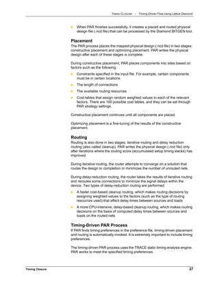 TIMING CLOSURE : Timing-Driven Flow Using Lattice Diamond
Timing Closure 27
 When PAR finishes successfully, it creates a placed and routed physical
design file (.ncd file) that can be processed by the Diamond BITGEN tool.
Placement
The PAR process places the mapped physical design (.ncd file) in two stages:
constructive placement and optimizing placement. PAR writes the physical
design after each of these stages is complete.
During constructive placement, PAR places components into sites based on
factors such as the following:
 Constraints specified in the input file. For example, certain components
must be in certain locations.
 The length of connections
 The available routing resources
 Cost tables that assign random weighted values to each of the relevant
factors. There are 100 possible cost tables, and they can be set through
PAR strategy settings.
Constructive placement continues until all components are placed.
Optimizing placement is a fine-tuning of the results of the constructive
placement.
Routing
Routing is also done in two stages: iterative routing and delay reduction
routing (also called cleanup). PAR writes the physical design (.ncd file) only
after iterations where the routing score (accumulated setup timing slacks) has
improved.
During iterative routing, the router attempts to converge on a solution that
routes the design to completion or minimizes the number of unrouted nets.
During delay-reduction routing, the router takes the results of iterative routing
and reroutes some connections to minimize the signal delays within the
device. Two types of delay-reduction routing are performed:
 A faster cost-based cleanup routing, which makes routing decisions by
assigning weighted values to the factors (such as the type of routing
resources used) that affect delay times between sources and loads
 A more CPU-intensive, delay-based cleanup routing, which makes routing
decisions on the basis of computed delay times between sources and
loads on the routed nets
Timing-Driven PAR Process
If PAR finds timing preferences in the preference file, timing-driven placement
and routing is automatically invoked. It is extremely important to include timing
preferences.
The timing-driven PAR process uses the TRACE static timing analysis engine.
PAR works to meet the specified timing preferences.
 