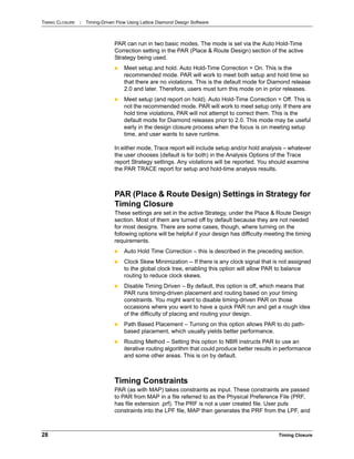 TIMING CLOSURE : Timing-Driven Flow Using Lattice Diamond Design Software
28 Timing Closure
PAR can run in two basic modes. The mode is set via the Auto Hold-Time
Correction setting in the PAR (Place & Route Design) section of the active
Strategy being used.
 Meet setup and hold. Auto Hold-Time Correction = On. This is the
recommended mode. PAR will work to meet both setup and hold time so
that there are no violations. This is the default mode for Diamond release
2.0 and later. Therefore, users must turn this mode on in prior releases.
 Meet setup (and report on hold). Auto Hold-Time Correction = Off. This is
not the recommended mode. PAR will work to meet setup only. If there are
hold time violations, PAR will not attempt to correct them. This is the
default mode for Diamond releases prior to 2.0. This mode may be useful
early in the design closure process when the focus is on meeting setup
time, and user wants to save runtime.
In either mode, Trace report will include setup and/or hold analysis – whatever
the user chooses (default is for both) in the Analysis Options of the Trace
report Strategy settings. Any violations will be reported. You should examine
the PAR TRACE report for setup and hold-time analysis results.
PAR (Place & Route Design) Settings in Strategy for
Timing Closure
These settings are set in the active Strategy, under the Place & Route Design
section. Most of them are turned off by default because they are not needed
for most designs. There are some cases, though, where turning on the
following options will be helpful if your design has difficulty meeting the timing
requirements.
 Auto Hold Time Correction – this is described in the preceding section.
 Clock Skew Minimization -- If there is any clock signal that is not assigned
to the global clock tree, enabling this option will allow PAR to balance
routing to reduce clock skews.
 Disable Timing Driven – By default, this option is off, which means that
PAR runs timing-driven placement and routing based on your timing
constraints. You might want to disable timing-driven PAR on those
occasions where you want to have a quick PAR run and get a rough idea
of the difficulty of placing and routing your design.
 Path Based Placement – Turning on this option allows PAR to do path-
based placement, which usually yields better performance.
 Routing Method – Setting this option to NBR instructs PAR to use an
iterative routing algorithm that could produce better results in performance
and some other areas. This is on by default.
Timing Constraints
PAR (as with MAP) takes constraints as input. These constraints are passed
to PAR from MAP in a file referred to as the Physical Preference File (PRF,
has file extension .prf). The PRF is not a user created file. User puts
constraints into the LPF file, MAP then generates the PRF from the LPF, and
 