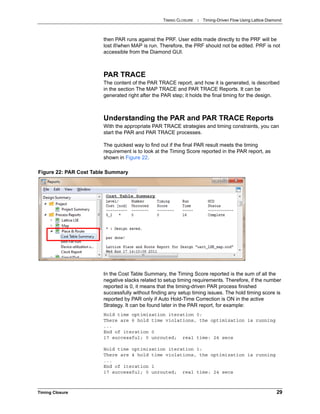 TIMING CLOSURE : Timing-Driven Flow Using Lattice Diamond
Timing Closure 29
then PAR runs against the PRF. User edits made directly to the PRF will be
lost if/when MAP is run. Therefore, the PRF should not be edited. PRF is not
accessible from the Diamond GUI.
PAR TRACE
The content of the PAR TRACE report, and how it is generated, is described
in the section The MAP TRACE and PAR TRACE Reports. It can be
generated right after the PAR step; it holds the final timing for the design.
Understanding the PAR and PAR TRACE Reports
With the appropriate PAR TRACE strategies and timing constraints, you can
start the PAR and PAR TRACE processes.
The quickest way to find out if the final PAR result meets the timing
requirement is to look at the Timing Score reported in the PAR report, as
shown in Figure 22.
In the Cost Table Summary, the Timing Score reported is the sum of all the
negative slacks related to setup timing requirements. Therefore, if the number
reported is 0, it means that the timing-driven PAR process finished
successfully without finding any setup timing issues. The hold timing score is
reported by PAR only if Auto Hold-Time Correction is ON in the active
Strategy. It can be found later in the PAR report, for example:
Hold time optimization iteration 0:
There are 6 hold time violations, the optimization is running
...
End of iteration 0
17 successful; 0 unrouted; real time: 24 secs
Hold time optimization iteration 1:
There are 4 hold time violations, the optimization is running
...
End of iteration 1
17 successful; 0 unrouted; real time: 24 secs
Figure 22: PAR Cost Table Summary
 
