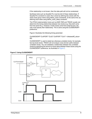 TIMING CLOSURE : Introduction
Timing Closure 3
If the relationship is not known, then the data path will not be constrained.
Synthesis tools such as Synplify Pro must be told of these relationships. If
Synplify Pro constraint is used, this is done by defining two clocks with the
same clock group name using define_clock constraints, at the same time, by
defining clock skew using define_clock_delay constraint.
The FPGA implementation tools such as MAP, PAR and TRACE usually can
determine the timing relationship between two clocks (e.g. they both come
from the same PLL). However, if both clocks come from external pins, the
user must specify their relationship. This is done using the CLKSKEWDIFF
preference.
Figure 2 illustrates the following timing parameter:
CLKSKEWDIFF CLKPORT "CLK2" CLKPORT "CLK1" <clkskewdiff_value>
NS;
CLKSKEWDIFF is used to relate two otherwise unrelated clocks, for example,
two top-level clocks. TRACE will not analyze cross-domain paths between
unrelated clocks. You can establish a relationship between two unrelated
clocks by specifying the amount of clock skew between these clocks using the
CLKSKEWDIFF preference, as illustrated in Figure 2.
Figure 2: Using CLKSKEWDIFF
 