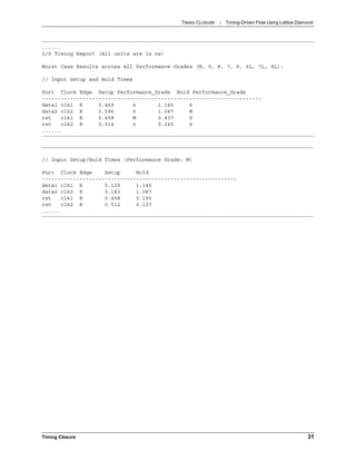 TIMING CLOSURE : Timing-Driven Flow Using Lattice Diamond
Timing Closure 31
......
I/O Timing Report (All units are in ns)
Worst Case Results across All Performance Grades (M, 9, 8, 7, 6, 6L, 7L, 8L):
// Input Setup and Hold Times
Port Clock Edge Setup Performance_Grade Hold Performance_Grade
----------------------------------------------------------------------
data1 clk1 R 0.469 6 1.180 6
data2 clk2 R 0.596 6 1.087 M
rst clk1 R 0.458 M 0.437 6
rst clk2 R 0.514 6 0.245 6
......
// Input Setup/Hold Times (Performance Grade: M)
Port Clock Edge Setup Hold
--------------------------------------------------------------
data1 clk1 R 0.129 1.145
data2 clk2 R 0.183 1.087
rst clk1 R 0.458 0.195
rst clk2 R 0.512 0.137
......
 