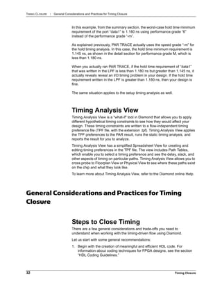 TIMING CLOSURE : General Considerations and Practices for Timing Closure
32 Timing Closure
In this example, from the summary section, the worst-case hold time minimum
requirement of the port “data1” is 1.180 ns using performance grade “6”
instead of the performance grade “-m”.
As explained previously, PAR TRACE actually uses the speed grade “-m” for
the hold timing analysis. In this case, the hold time minimum requirement is
1.145 ns, as shown in the detail section for performance grade M, which is
less than 1.180 ns.
When you actually ran PAR TRACE, if the hold time requirement of “data1”
that was written in the LPF is less than 1.180 ns but greater than 1.145 ns, it
actually reveals reveal an I/O timing problem in your design. If the hold time
requirement written in the LPF is greater than 1.180 ns, then your design is
fine.
The same situation applies to the setup timing analysis as well.
Timing Analysis View
Timing Analysis View is a “what-if” tool in Diamond that allows you to apply
different hypothetical timing constraints to see how they would affect your
design. These timing constraints are written to a flow-independent timing
preference file (TPF file, with the extension .tpf). Timing Analysis View applies
the TPF preferences to the PAR result, runs the static timing analysis, and
reports the result for you to analyze.
Timing Analysis View has a simplified Spreadsheet View for creating and
editing timing preferences in the TPF file. The view includes Path Tables,
which enable you to select a timing preference and see the delay, slack, and
other aspects of timing on particular paths. Timing Analysis View allows you to
cross probe to Floorplan View or Physical View to see where these paths exist
on the chip and what they look like.
To learn more about Timing Analysis View, refer to the Diamond online Help.
General Considerations and Practices for Timing
Closure
Steps to Close Timing
There are a few general considerations and trade-offs you need to
understand when working with the timing-driven flow using Diamond.
Let us start with some general recommendations:
1. Begin with the creation of meaningful and efficient HDL code. For
information about coding techniques for FPGA designs, see the section
“HDL Coding Guidelines.”
 