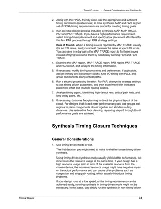 TIMING CLOSURE : General Considerations and Practices for
Timing Closure 33
2. Along with the FPGA-friendly code, use the appropriate and sufficient
timing constraints (preferences) to drive synthesis, MAP and PAR. A good
set of FPGA timing requirements are crucial for meeting timing goals.
3. Run an initial design process including synthesis, MAP, MAP TRACE,
PAR and PAR TRACE. If you have a high performance requirement,
select timing-driven placement and specify a low placement effort level for
this first PAR process through PAR strategy settings.
Rule of Thumb: When a timing issue is reported by MAP TRACE, usually
it is an RTL issue, and you should correlate the issue in your HDL code.
You can save time by using the MAP TRACE report to fix these issues
instead of trying to resolve them by needlessly running PAR and PAR
TRACE.
4. Examine the MAP report, MAP TRACE report, PAR report, PAR TRACE
and PAD report, and analyze the timing information.
5. If necessary, modify timing constraints and preferences. If applicable,
assign primary and secondary clocks, tune I/O timing with PLLs, and
group components along critical paths.
6. Run a second processing iteration. For PAR, change its strategy settings
to use timing-driven placement, and then experiment with increased
placement effort and multiple routing passes.
7. Analyze timing again, identifying high-fanout nets, critical path nets, and
long delay paths, etc.
8. If necessary, do some floorplanning to direct the physical layout of the
circuit. For designs that do not meet performance goals, use groups and
regions to place components closer together and shorten routing
distances. Use reiterative floor planning, repeating steps 6 through 8 until
performance goals are achieved
Synthesis Timing Closure Techniques
General Considerations
1. Use timing-driven mode or not.
The first decision you might need to make is whether to use timing-driven
synthesis.
Using timing-driven synthesis mode usually yields better performance, but
it increases the resource usage at the same time. If your design has a
high resource usage ratio in term of the available resource from the
chosen device, the increased resource usage might have negative impact
on the actual performance and can cause other problems such as
congestion and long-path routing, which actually introduce timing
problems.
If your design runs at a low speed, or the timing requirements can be
achieved easily, running synthesis in timing-driven mode might not be
necessary. In this case, you simply run the synthesis in non-timing-driven
 