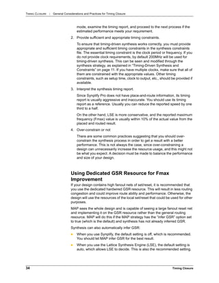 TIMING CLOSURE : General Considerations and Practices for Timing Closure
34 Timing Closure
mode, examine the timing report, and proceed to the next process if the
estimated performance meets your requirement.
2. Provide sufficient and appropriate timing constraints.
To ensure that timing-driven synthesis works correctly, you must provide
appropriate and sufficient timing constraints in the synthesis constraints
file. The essential timing constraint is the clock period or frequency. If you
do not provide clock requirements, by default 200MHz will be used for
timing-driven synthesis. This can be seen and modified through the
synthesis strategy, as explained in “Timing-Driven Synthesis and
Constraints” on page 11. If you have multiple clocks, make sure that all of
them are constrained with the appropriate values. Other timing
constraints, such as setup time, clock to output, etc., should be provided if
available.
3. Interpret the synthesis timing report.
Since Synplify Pro does not have place-and-route information, its timing
report is usually aggressive and inaccurate. You should use its timing
report as a reference. Usually you can reduce the reported speed by one
third to a half.
On the other hand, LSE is more conservative, and the reported maximum
frequency (Fmax) value is usually within 10% of the actual value from the
placed and routed result.
4. Over-constrain or not
There are some common practices suggesting that you should over-
constrain the synthesis process in order to get a result with a better
performance. This is not always the case, since over-constraining a
design can unnecessarily increase the resource usage, and this might not
be what you expect. A decision must be made to balance the performance
and size of your design.
Using Dedicated GSR Resource for Fmax
Improvement
If your design contains high fanout nets of set/reset, it is recommended that
you use the dedicated hardwired GSR resource. This will result in less routing
congestion and could improve route ability and performance. Otherwise, the
design will use the resources of the local set/reset that could be used for other
purposes.
MAP sees the whole design and is capable of seeing a large fanout reset net
and implementing it on the GSR resource rather than the general routing
resource. MAP will do this if the MAP strategy has the “infer GSR” option set
to true (which is the default) and synthesis has not already inferred GSR.
Synthesis can also automatically infer GSR:
 When you use Synplify, the default setting is off, which is recommended.
You should let MAP infer GSR for the best result.
 When you use the Lattice Synthesis Engine (LSE), the default setting is
auto, which allows LSE to decide. This is also the recommended setting.
 