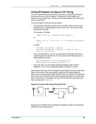 TIMING CLOSURE : General Considerations and Practices for
Timing Closure 35
Using I/O Register to Improve I/O Timing
You can improve the input setup (tSU) and clock to output (tCO) timing by
turning on the use of the I/O register. Turning on the input register can
improve the input setup time. Turning on the output register can improve the
clock to output time.
To use I/O register, there are several options:
 Use synthesis attributes and directives in the RTL code to control each
individual port, or apply globally to all top level I/Os. This works for both
Synplify Pro and LSE.
For example, in Verilog:
output [15:0] q; // synthesis syn_useioff = 1
or
module test (a, b, clk, rst, d) /* synthesis syn_useioff
= 1 */;
in VHDL:
attribute syn_useioff : boolean;
attribute syn_useioff of data_in : signal is true; --
data_in is an I/O port
 If you use Synplify Pro, you can use synthesis constraints in the active
Synplify Design Constraints file. You can control each individual port, or
apply globally to all I/Os:
define_attribute {z[3:0]} syn_useioff {1}
define_global_attribute syn_useioff {1}
 If you use LSE, you can set the synthesis strategy option “Use IO
Registers” to true. This will globally applies the option to all I/Os.
After turning on the use of the I/O register, ensure that the timing can still meet
setup time and the Fmax requirements. Using the I/O register helps I/O
timing, but it could potentially affect internal Fmax and cause an I/O hold time
issue. There are some good cases where register duplication is used to help
both I/O and Fmax; for example, the case of a counter with output going off
chip, as illustrated in Figure 23.
Note that not all FPGA devices facilitate I/O registers. Refer to the hardware
datasheet of your target device.
Figure 23: Counter with Output Going Off Chip
 