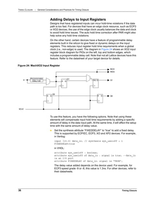 TIMING CLOSURE : General Considerations and Practices for Timing Closure
36 Timing Closure
Adding Delays to Input Registers
Designs that have registered inputs can incur hold-time violations if the data
path is too fast. For devices that have an edge clock resource, such as ECP3
or XO2 devices, the use of the edge clock usually balances the data and clock
to avoid hold time issues. The auto hold time correction after PAR might also
help solve any hold time violations.
On the other hand, certain devices have a feature of programmable delay
elements built in the silicon to give fixed or dynamic delays on the input
registers. This reduces input register hold time requirements when a global
clock (i.e., non-edge) is used. The diagram in Figure 24 shows an XO2 input
register block diagram for PIOs on the left, top and bottom edges, which
includes a programmable delay cell. Note that not all Lattice devices have this
feature. Refer to the datasheet of your target device for details.
To use this feature, you have the following options. Note that using these
elements will compensate input hold time requirements by adding a specific
amount of delay in the data input path. At the same time, it will affect the setup
time with the same amount of delay value.
 Set the synthesis attribute “FIXEDDELAY” to “true” to add a fixed delay.
This is supported by ECP/EC, ECP3, XO and XP2 devices. For example,
in Verilog:
input [15:0] data_in; // synthesis syn_useioff = 1
FIXEDDELAY=true
in VHDL:
attribute syn_useioff : boolean;
attribute syn_useioff of data_in : signal is true; --data_in
is an I/O port
attribute FIXEDDELAY of data_in: signal is “TRUE”;
The delay value added depends on the device used. For example, for
ECP3 speed grade -9 or -8, this value is 1.3ns. For other devices, refer to
their datasheets.
Figure 24: MachXO2 Input Register
 