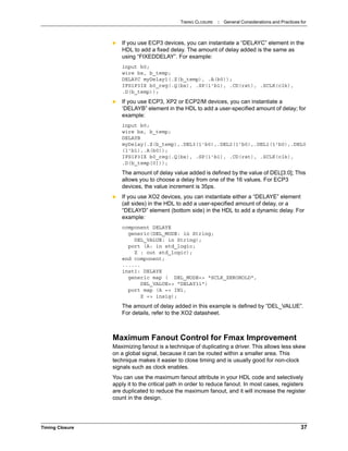 TIMING CLOSURE : General Considerations and Practices for
Timing Closure 37
 If you use ECP3 devices, you can instantiate a “DELAYC” element in the
HDL to add a fixed delay. The amount of delay added is the same as
using “FIXEDDELAY”. For example:
input b0;
wire bx, b_temp;
DELAYC myDelay1(.Z(b_temp), .A(b0));
IFS1P3IX b0_reg(.Q(bx), .SP(1'b1), .CD(rst), .SCLK(clk),
.D(b_temp));
 If you use ECP3, XP2 or ECP2/M devices, you can instantiate a
‘DELAYB” element in the HDL to add a user-specified amount of delay; for
example:
input b0;
wire bx, b_temp;
DELAYB
myDelay(.Z(b_temp),.DEL3(1'b0),.DEL2(1'b0),.DEL1(1'b0),.DEL0
(1'b1),.A(b0));
IFS1P3IX b0_reg(.Q(bx), .SP(1'b1), .CD(rst), .SCLK(clk),
.D(b_temp[0]));
The amount of delay value added is defined by the value of DEL[3:0]; This
allows you to choose a delay from one of the 16 values. For ECP3
devices, the value increment is 35ps.
 If you use XO2 devices, you can instantiate either a “DELAYE” element
(all sides) in the HDL to add a user-specified amount of delay, or a
“DELAYD” element (bottom side) in the HDL to add a dynamic delay. For
example:
component DELAYE
generic(DEL_MODE: in String;
DEL_VALUE: in String);
port (A: in std_logic;
Z : out std_logic);
end component;
......
inst1: DELAYE
generic map ( DEL_MODE=> "SCLK_ZEROHOLD",
DEL_VALUE=> "DELAY31")
port map (A => IN1,
Z => insig);
The amount of delay added in this example is defined by “DEL_VALUE”.
For details, refer to the XO2 datasheet.
Maximum Fanout Control for Fmax Improvement
Maximizing fanout is a technique of duplicating a driver. This allows less skew
on a global signal, because it can be routed within a smaller area. This
technique makes it easier to close timing and is usually good for non-clock
signals such as clock enables.
You can use the maximum fanout attribute in your HDL code and selectively
apply it to the critical path in order to reduce fanout. In most cases, registers
are duplicated to reduce the maximum fanout, and it will increase the register
count in the design.
 