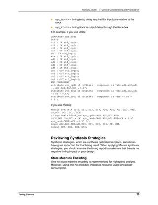 TIMING CLOSURE : General Considerations and Practices for
Timing Closure 39
 syn_tsu<n> – timing setup delay required for input pins relative to the
clock
 syn_tco<n> – timing clock to output delay through the black-box
For example, if you use VHDL:
COMPONENT spr16x4a
PORT(
di0 : IN std_logic;
di1 : IN std_logic;
di2 : IN std_logic;
di3 : IN std_logic;
ck : IN std_logic;
wre : IN std_logic;
ad0 : IN std_logic;
ad1 : IN std_logic;
ad2 : IN std_logic;
ad3 : IN std_logic;
do0 : OUT std_logic;
do1 : OUT std_logic;
do2 : OUT std_logic;
do3 : OUT std_logic);
END COMPONENT;
attribute syn_tpd1 of rcf16x4z : component is "ado,ad1,ad2,ad3
-> do0,do1,do2,do3 = 1.1";
attribute syn_tsu1 of rcf16x4z : component is "ado,ad1,ad2,ad3
-> ck = 0.5";
attribute syn_tsu2 of rcf16x4z : component is "wre -> ck =
0.5";
If you use Verilog:
module SPR16X4A (DI0, DI1, DI2, DI3, AD0, AD1, AD2, AD3, WRE,
CK,DO0, DO1, DO2, DO3)
/* synthesis black_box syn_tpd1="AD0,AD1,AD2,AD3-
>DO0,DO1,DO1,DO3 =1.4" syn_tsu1="AD0,AD1,AD2,AD3->CK = 0.5"
syn_tsu2="WRE->CK = 0.5" */;
input AD0,AD1,AD2,AD3,DI0, DI1, DI2, DI3, CK, WRE;
output DO0, DO1, DO2, DO3;
Reviewing Synthesis Strategies
Synthesis strategies, which are synthesis optimization options, sometimes
have great impact on the final timing result. When applying different synthesis
strategies, you should examine the timing report to make sure that there is no
negative timing impact on your design.
State Machine Encoding
One-hot state machine encoding is recommended for high-speed designs.
However, using one-hot encoding increases resource usage and power
consumption.
 