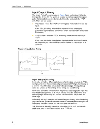 TIMING CLOSURE : Introduction
4 Timing Closure
Input/Output Timing
The simple Period/Frequency case in Figure 2 gets broken down to handle
timing at the device IO. The goal is to be able to analyze register-to-register
paths that cross between two devices, but keep the analysis to the FPGA
only. There are two cases:
 “Input” case – when the FPGA is receiving data from another device (as
input)
In this case, the timing data of when the other device (and board)
guarantees to provide data to the FPGA pins is provided to the analysis as
a constraint.
 “Output” case – when the FPGA is sending data to another device (as
output)
In this case, the timing data of when the other device (and board) needs
the data emerging from the FPGA pins is provided to the analysis as a
constraint.
Input Setup/Input Delay
Input setup is the time difference between when the data arrives at its FPGA
input pin, and when the next clock edge arrives as its FPGA pin. Input setup is
a positive value if the data arrives before this clock edge. The input setup
value is a function of the sending device timing and board timing.
Input delay is the time between when the previous clock edge (the edge that
launches the data) arrived as its FPGA pin and when the data arrives at its
FPGA input pin. Input delay is a positive value if the data arrives after this
clock edge.
Input setup and input delay are two different ways of looking at the same thing
(if you know one, you know the other). Note - if the clock period changes, the
input setup value will change, but the input delay value will not.
The Hold time is how long the data is valid at the FPGA input pin after the
clock edge used for input setup arrives at its FPGA pin.
Figure 3: Input/Output Timing
 