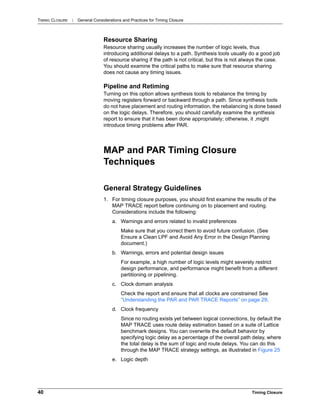 TIMING CLOSURE : General Considerations and Practices for Timing Closure
40 Timing Closure
Resource Sharing
Resource sharing usually increases the number of logic levels, thus
introducing additional delays to a path. Synthesis tools usually do a good job
of resource sharing if the path is not critical, but this is not always the case.
You should examine the critical paths to make sure that resource sharing
does not cause any timing issues.
Pipeline and Retiming
Turning on this option allows synthesis tools to rebalance the timing by
moving registers forward or backward through a path. Since synthesis tools
do not have placement and routing information, the rebalancing is done based
on the logic delays. Therefore, you should carefully examine the synthesis
report to ensure that it has been done appropriately; otherwise, it ,might
introduce timing problems after PAR.
MAP and PAR Timing Closure
Techniques
General Strategy Guidelines
1. For timing closure purposes, you should first examine the results of the
MAP TRACE report before continuing on to placement and routing.
Considerations include the following:
a. Warnings and errors related to invalid preferences
Make sure that you correct them to avoid future confusion. (See
Ensure a Clean LPF and Avoid Any Error in the Design Planning
document.)
b. Warnings, errors and potential design issues
For example, a high number of logic levels might severely restrict
design performance, and performance might benefit from a different
partitioning or pipelining.
c. Clock domain analysis
Check the report and ensure that all clocks are constrained See
“Understanding the PAR and PAR TRACE Reports” on page 29.
d. Clock frequency
Since no routing exists yet between logical connections, by default the
MAP TRACE uses route delay estimation based on a suite of Lattice
benchmark designs. You can overwrite the default behavior by
specifying logic delay as a percentage of the overall path delay, where
the total delay is the sum of logic and route delays. You can do this
through the MAP TRACE strategy settings, as illustrated in Figure 25
e. Logic depth
 