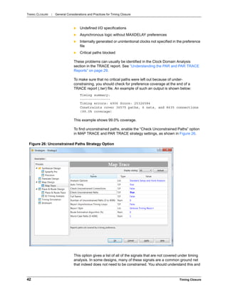 TIMING CLOSURE : General Considerations and Practices for Timing Closure
42 Timing Closure
 Undefined I/O specifications
 Asynchronous logic without MAXDELAY preferences
 Internally generated or unintentional clocks not specified in the preference
file
 Critical paths blocked
These problems can usually be identified in the Clock Domain Analysis
section in the TRACE report. See “Understanding the PAR and PAR TRACE
Reports” on page 29.
To make sure that no critical paths were left out because of under-
constraining, you should check for preference coverage at the end of a
TRACE report (.twr) file. An example of such an output is shown below:
Timing summary:
---------------
Timing errors: 4906 Score: 25326584
Constraints cover 36575 paths, 6 nets, and 8635 connections
(99.0% coverage)
This example shows 99.0% coverage.
To find unconstrained paths, enable the “Check Unconstrained Paths” option
in MAP TRACE and PAR TRACE strategy settings, as shown in Figure 26.
This option gives a list of all of the signals that are not covered under timing
analysis. In some designs, many of these signals are a common ground net
that indeed does not need to be constrained. You should understand this and
Figure 26: Unconstrained Paths Strategy Option
 